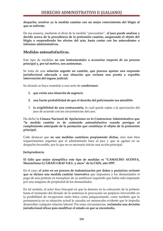DERECHO ADMINISTRATIVO II (GALIANO)
despacho, resolver ya la medida cautelar con un mejor conocimiento del litigio al
que se enfrente.
De esa manera, mediante el dicta de la medida “precautelar”, el juez puede analizar y
decidir acerca de la procedencia de la pretensión cautelar, asegurando el objeto del
litigio o suspendiendo los efectos del acto, hasta contar con los antecedentes o
informes administrativos.
Medidas autosatisfactivas.
Este tipo de medidas no son instrumentales o accesorias respecto de un proceso
principal y, por tal motivo, son autónomas.
Se trata de una solución urgente no cautelar, que procura aportar una respuesta
jurisdiccional adecuada a una situación que reclama una pronta y expedita
intervención del órgano judicial.
Su dictado se haya sometido a una serie de condiciones:
1. que exista una situación de urgencia
2. una fuerte probabilidad de que el derecho del peticionante sea atendible
3. la exigibilidad de una contracautela, la cual queda sujeta a la apreciación del
juez de acuerdo con las circunstancias del caso.
Ha dicho la Cámara Nacional de Apelaciones en lo Contencioso Administrativo que
“la medida cautelar es de contenido autosatisfactivo cuando persigue el
cumplimiento anticipado de la prestación que constituye el objeto de la pretensión
principal.
Cabe destacar que no son medidas cautelares propiamente dichas, sino más bien
requerimientos urgentes que el administrado hace al juez y que se agotan en su
despacho favorable, por lo que no es necesario iniciar una acción principal.
Jurisprudencia.
El fallo que mejor ejemplifica este tipo de medidas es “CAMACHO ACOSTA,
Maximiliano C/ GRAFI GRAF S.R.L. y otros” de la CSJN, año 1997.
En el caso, el actor en un proceso de indemnización por daños y perjuicios reclamó
que se dictara una medida cautelar innovativa que impusiera a los demandados el
pago de una prótesis en reemplazo de su antebrazo izquierdo que había sido imputado
por una máquina de propiedad de los demandados.
En tal sentido, el actor hizo hincapié en que la demora en la colocación de la prótesis
hasta el momento del dictado de la sentencia le provocaría un perjuicio irreversible en
la posibilidad de recuperarse tanto física como psíquicamente, como también que la
permanencia en su situación actual le causaba un menoscabo evidente que le impedía
desarrollar cualquier relación laboral. Por estas circunstancias, reclamaba una decisión
jurisdiccional eficaz para modificar el estado en que se encontraba.
154
 