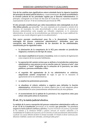 DERECHO ADMINISTRATIVO II (GALIANO)
Uno de los cambios más significativos estuvo orientado hacia la vigencia irrestricta
del principio de tutela judicial efectiva y, consecuentemente, de plena accesibilidad a
la revisión judicial de las actividades regidas por el Derecho Administrativo. Es
principio, consagrado en el Pacto de San José de Costa Rica, se encuentra receptado
expresamente en el art. 15 de la Constitución provincial de 1994.
El otro precepto constitucional que cobra trascendencia está contemplado en el art.
166, último párrafo, que prescribe: “Los casos originados por la actuación u omisión de la
provincia, los municipios, los entes descentralizados y otras personas, en el ejercicio de
funciones administrativas serán juzgados por tribunales competentes en lo contencioso
administrativo, de acuerdo con los procedimientos que determina la ley, la que establecerá los
supuestos en que resulte obligatorio agotar la vía administrativa”.
Este nuevo precepto constitucional puso fin a la denominada “concepción
restringida del proceso contencioso administrativo”, abriéndose paso una
concepción más abierta y protectora de los derechos de los administrados,
caracterizada por las siguientes notas:
• la eliminación de la competencia de la SCJ para entender en jurisdicción
originaria y exclusiva en este tipo de causas.
• una mayor amplitud en el acceso a la justicia, tanto en materia de legitimación
como respecto de los recaudos habilitantes.
• la superación del carácter revisor que se atribuía a la jurisdicción contencioso
administrativa, cuyo proceso ya no se concibe como un “proceso al acto”, sino
vinculado a “casos” originados por la actuación de la provincia, sus entes
públicos y personas asimiladas a ellos.
• el requisito del agotamiento de la vía administrativa se relativiza,
adquiriendo carácter excepcional (la regla es que no es necesario el
agotamiento de la vía administrativa).
• se amplían las pretensiones procesales.
• se abandona el criterio subjetivo u orgánico para delimitar la función
administrativa, admitiéndose un criterio objetivo por el cual adquieren plena
judiciabilidad los actos (materialmente administrativos) de otros poderes.
• el reconocimiento de la aptitud de la provincia y los respectivos entes para
actuar como parte actora en el proceso.
El art. 15 y la tutela judicial efectiva.
La médula de la nueva concepción del proceso contencioso administrativo radica en
el art. 15 de la Constitución provincial, en la medida que prescribe: “La provincia
asegura la tutela judicial continua y efectiva, el acceso irrestricto a la justicia, la gratuidad
de los trámites y la asistencia letrada a quienes carezcan de recursos suficientes y la
inviolabilidad de la defensa de la persona y de los derechos en todo procedimiento administrativo
o judicial. Las causas deberán decidirse en tiempo razonable. El retardo en dictar sentencia y las
dilaciones indebidas cuando sean reiteradas, constituyen falta grave”.
157
 