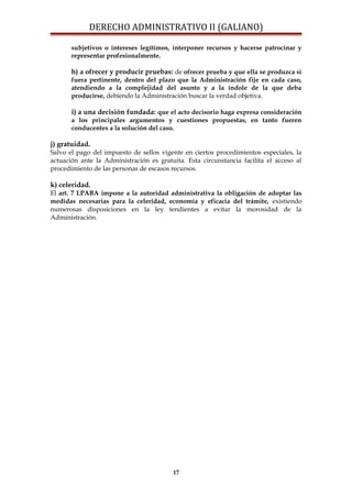 DERECHO ADMINISTRATIVO II (GALIANO)
subjetivos o intereses legítimos, interponer recursos y hacerse patrocinar y
representar profesionalmente.
h) a ofrecer y producir pruebas: de ofrecer prueba y que ella se produzca si
fuera pertinente, dentro del plazo que la Administración fije en cada caso,
atendiendo a la complejidad del asunto y a la índole de la que deba
producirse, debiendo la Administración buscar la verdad objetiva.
i) a una decisión fundada: que el acto decisorio haga expresa consideración
a los principales argumentos y cuestiones propuestas, en tanto fueren
conducentes a la solución del caso.
j) gratuidad.
Salvo el pago del impuesto de sellos vigente en ciertos procedimientos especiales, la
actuación ante la Administración es gratuita. Esta circunstancia facilita el acceso al
procedimiento de las personas de escasos recursos.
k) celeridad.
El art. 7 LPABA impone a la autoridad administrativa la obligación de adoptar las
medidas necesarias para la celeridad, economía y eficacia del trámite, existiendo
numerosas disposiciones en la ley tendientes a evitar la morosidad de la
Administración.
17
 
