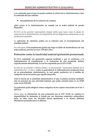 DERECHO ADMINISTRATIVO II (GALIANO)
a su contenido, pues el juez no puede sustituir el criterio de la Administración y fijar
el contenido del acto omitido.
• incumplimiento de la sentencia de condena.
¿Qué ocurre si la Administración no cumple con la orden judicial de pronto
despacho?
El CCA no ha previsto expresamente ningún medio para hacer cesar el estado de
reticencia de la Administración al cumplimiento de las obligaciones interpuestas en sus
resoluciones judiciales.
La aplicación de astreintes podría ser la solución ante el incumplimiento del
mandato judicial.
Por otra parte, el incumplimiento podría dar lugar al delito de desobediencia de una
orden judicial, previsto en el art. 239 del C.Pen.
Pretensión contra la inactividad material (pretensión prestacional).
El CCA contempló una pretensión especial tendiente a que se condenara a la
Administración al cumplimiento o la realización de una prestación debida,
específicamente determinada, la cual fue suprimida por la LEY 13.101.
Se trata de un remedio o defensa frente a la denominada “inactividad material de la
Administración”, es decir, contra la pasividad de la Administración producida fuera
de un procedimiento administrativo, la cual puede producirse en el ámbito de
cualquiera de las funciones que aquélla desarrolla.
Ante la inercia de la autoridad administrativa, lo que se podría reclamar mediante
esta vía procesal era una actividad material, que podía consistir tanto en un DAR
como en un HACER.
La pretensión podía dirigirse contra cualquiera de los sujetos enunciados en el art. 1
del CCA.
Ahora bien, la eliminación de esta pretensión por la LEY 13.101 no conlleva la
imposibilidad de demandar al Estado por sus omisiones materiales antijurídicas
pues, en tales casos, los afectados tienen igualmente a su alcance distintas
alternativas procesales para su defensa.
175
 
