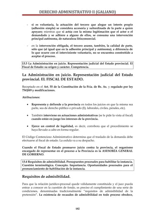 DERECHO ADMINISTRATIVO II (GALIANO)
- si es voluntaria, la actuación del tercero que alegue un interés propio
(adhesión simple) se considera accesoria y subordinada de la parte a quien
apoyare; mientras que si actúa con la misma legitimación que el actor o el
demandado y se adhiere a alguno de ellos, se consuma una intervención
principal autónoma, de naturaleza litisconsorcial.
- en la intervención obligada, el tercero asume, también, la calidad de parte,
sólo que (al igual que en la adhesión principal y autónoma), a diferencia de
lo que ocurre con el interviniente voluntario, no se encuentra constreñido a
aceptar el proceso.
13.3 La Administración en juicio. Representación judicial del Estado provincial. El
Fiscal de Estado: su origen y carácter. Competencia.
La Administración en juicio. Representación judicial del Estado
provincial. EL FISCAL DE ESTADO.
Receptado en el Art. 55 de la Constitución de la Pcia. de Bs. As. y regulado por ley
7543/69 y modificaciones.
Atribuciones:
• Representa y defiende a la provincia en todos los juicios en que la misma sea
parte, sea de derecho público o privado (Ej. laborales, civiles, penales, etc).
• También interviene en actuaciones administrativas (se le pide la vista al fiscal)
cuando están en juego los intereses de la provincia.
• Ejerce un control de legalidad, es decir, corrobora que el procedimiento se
haya llevado a cabo en forma regular.
El Código Contencioso Administrativo determina que el traslado de la demanda debe
efectuarse al fiscal de estado. La cedula va a su despacho.
Cuando el Fiscal de Estado promueve juicio contra la provincia, el organismo
encargado de representar en el proceso a la Provincia es la ASESORÍA GENERAL
DE GOBIERNO.
13.4 Requisitos de admisibilidad. Presupuestos procesales para habilitar la instancia.
Cuestión terminológica. Concepto. Importancia. Oportunidades procesales para el
pronunciamiento de habilitación de la instancia.
Requisitos de admisibilidad.
Para que la relación jurídico-procesal quede válidamente constituida y el juez pueda
entrar a conocer en la cuestión de fondo, es preciso el cumplimiento de una serie de
condiciones, denominadas tradicionalmente “requisitos de admisibilidad de la
pretensión”. La existencia de recaudos de admisibilidad en todo proceso obedece,
182
 
