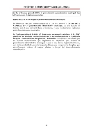 DERECHO ADMINISTRATIVO II (GALIANO)
2.5 La ordenanza general 267/80. El procedimiento administrativo municipal. Sus
diferencias con el régimen provincial.
ORDENANZA 267/80 de procedimiento administrativo municipal.
En febrero de 1980, casi 10 años después de la LEY 7647, se dictó la ORDENANZA
GENERAL 267 de procedimiento administrativo municipal. De esta manera, se
terminó con el caos imperante hasta el momento, ya que existían tantos regímenes
procedimentales como municipios.
La fundamentación de la O.G. 267 destaca que su normativa similar a la ley 7647
permitirá “un armónico ensamblamiento con el aprovechamiento de la experiencia
recogida a través del lapso de aplicación” de la misma. En definitiva, se admitió que
no existían inconvenientes que impidieran su adaptación para normar el
procedimiento administrativo municipal, ya que se trata de una reglamentación que,
con ciertas modalidades, recepta las pautas básicas que componen la disciplina que
específicamente refieren al aspecto adjetivo o formal del desenvolvimiento
administrativo.
20
 