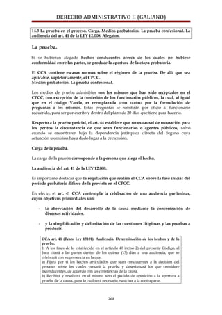DERECHO ADMINISTRATIVO II (GALIANO)
14.3 La prueba en el proceso. Carga. Medios probatorios. La prueba confesional. La
audiencia del art. 41 de la LEY 12.008. Alegatos.
La prueba.
Si se hubieran alegado hechos conducentes acerca de los cuales no hubiese
conformidad entre las partes, se produce la apertura de la etapa probatoria.
El CCA contiene escasas normas sobre el régimen de la prueba. De allí que sea
aplicable, supletoriamente, el CPCC.
Medios probatorios. La prueba confesional.
Los medios de prueba admisibles son los mismos que han sido receptados en el
CPCC, con excepción de la confesión de los funcionarios públicos, la cual, al igual
que en el código Varela, es reemplazada –con razón– por la formulación de
preguntas a los mismos. Estas preguntas se remitirán por oficio al funcionario
requerido, para ser por escrito y dentro del plazo de 20 días que tiene para hacerlo.
Respecto a la prueba pericial, el art. 44 establece que no es causal de recusación para
los peritos la circunstancia de que sean funcionarios o agentes públicos, salvo
cuando se encontraren bajo la dependencia jerárquica directa del órgano cuya
actuación u omisión haya dado lugar a la pretensión.
Carga de la prueba.
La carga de la prueba corresponde a la persona que alega el hecho.
La audiencia del art. 41 de la LEY 12.008.
Es importante destacar que la regulación que realiza el CCA sobre la fase inicial del
período probatorio difiere de la prevista en el CPCC.
En efecto, el art. 41 CCA contempla la celebración de una audiencia preliminar,
cuyos objetivos primordiales son:
- la abreviación del desarrollo de la causa mediante la concentración de
diversas actividades.
- y la simplificación y delimitación de las cuestiones litigiosas y las pruebas a
producir.
CCA art. 41 (Texto Ley 13101). Audiencia. Determinación de los hechos y de la
prueba.
1. A los fines de lo establecido en el artículo 40 inciso 2) del presente Código, el
Juez citará a las partes dentro de los quince (15) días a una audiencia, que se
celebrará con su presencia en la que:
a) Fijará por sí los hechos articulados que sean conducentes a la decisión del
proceso, sobre los cuales versará la prueba y desestimará los que considere
inconducentes, de acuerdo con las constancias de la causa.
b) Recibirá y resolverá en el mismo acto el pedido de oposición a la apertura a
prueba de la causa, para lo cual será necesario escuchar a la contraparte.
200
 