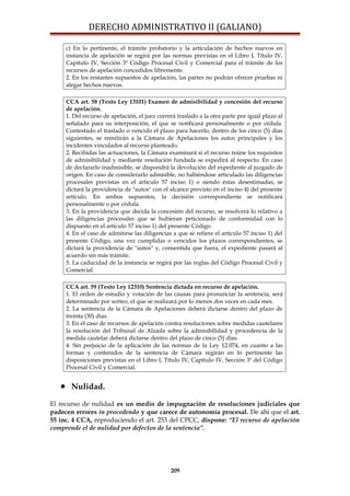 DERECHO ADMINISTRATIVO II (GALIANO)
c) En lo pertinente, el trámite probatorio y la articulación de hechos nuevos en
instancia de apelación se regirá por las normas previstas en el Libro I, Título IV,
Capítulo IV, Sección 3ª Código Procesal Civil y Comercial para el trámite de los
recursos de apelación concedidos libremente.
2. En los restantes supuestos de apelación, las partes no podrán ofrecer pruebas ni
alegar hechos nuevos.
CCA art. 58 (Texto Ley 13101) Examen de admisibilidad y concesión del recurso
de apelación.
1. Del recurso de apelación, el juez correrá traslado a la otra parte por igual plazo al
señalado para su interposición, el que se notificará personalmente o por cédula.
Contestado el traslado o vencido el plazo para hacerlo, dentro de los cinco (5) días
siguientes, se remitirán a la Cámara de Apelaciones los autos principales y los
incidentes vinculados al recurso planteado.
2. Recibidas las actuaciones, la Cámara examinará si el recurso reúne los requisitos
de admisibilidad y mediante resolución fundada se expedirá al respecto. En caso
de declararlo inadmisible, se dispondrá la devolución del expediente al juzgado de
origen. En caso de considerarlo admisible, no habiéndose articulado las diligencias
procesales previstas en el artículo 57 inciso 1) o siendo éstas desestimadas, se
dictará la providencia de "autos" con el alcance previsto en el inciso 4) del presente
artículo. En ambos supuestos, la decisión correspondiente se notificará
personalmente o por cédula.
3. En la providencia que decida la concesión del recurso, se resolverá lo relativo a
las diligencias procesales que se hubieran peticionado de conformidad con lo
dispuesto en el artículo 57 inciso 1) del presente Código.
4. En el caso de admitirse las diligencias a que se refiere el artículo 57 inciso 1) del
presente Código, una vez cumplidas o vencidos los plazos correspondientes, se
dictará la providencia de "autos" y, consentida que fuera, el expediente pasará al
acuerdo sin más trámite.
5. La caducidad de la instancia se regirá por las reglas del Código Procesal Civil y
Comercial.
CCA art. 59 (Texto Ley 12310) Sentencia dictada en recurso de apelación.
1. El orden de estudio y votación de las causas para pronunciar la sentencia, será
determinado por sorteo, el que se realizará por lo menos dos veces en cada mes.
2. La sentencia de la Cámara de Apelaciones deberá dictarse dentro del plazo de
treinta (30) días.
3. En el caso de recursos de apelación contra resoluciones sobre medidas cautelares
la resolución del Tribunal de Alzada sobre la admisibilidad y procedencia de la
medida cautelar deberá dictarse dentro del plazo de cinco (5) días.
4. Sin perjuicio de la aplicación de las normas de la Ley 12.074, en cuanto a las
formas y contenidos de la sentencia de Cámara regirán en lo pertinente las
disposiciones previstas en el Libro I, Título IV, Capítulo IV, Sección 3ª del Código
Procesal Civil y Comercial.
• Nulidad.
El recurso de nulidad es un medio de impugnación de resoluciones judiciales que
padecen errores in procedendo y que carece de autonomía procesal. De ahí que el art.
55 inc. 4 CCA, reproduciendo el art. 253 del CPCC, dispone: “El recurso de apelación
comprende el de nulidad por defectos de la sentencia”.
209
 