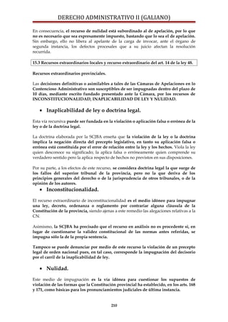 DERECHO ADMINISTRATIVO II (GALIANO)
En consecuencia, el recurso de nulidad está subordinado al de apelación, por lo que
no es necesario que sea expresamente impuesto, bastando que lo sea el de apelación.
Sin embargo, ello no libera al apelante de la carga de invocar, ante el órgano de
segunda instancia, los defectos procesales que a su juicio afectan la resolución
recurrida.
15.3 Recursos extraordinarios locales y recurso extraordinario del art. 14 de la ley 48.
Recursos extraordinarios provinciales.
Las decisiones definitivas o asimilables a tales de las Cámaras de Apelaciones en lo
Contencioso Administrativo son susceptibles de ser impugnadas dentro del plazo de
10 días, mediante escrito fundado presentado ante la Cámara, por los recursos de
INCONSTITUCIONALIDAD, INAPLICABILIDAD DE LEY Y NULIDAD.
• Inaplicabilidad de ley o doctrina legal.
Esta vía recursiva puede ser fundada en la violación o aplicación falsa o errónea de la
ley o de la doctrina legal.
La doctrina elaborada por la SCJBA enseña que la violación de la ley o la doctrina
implica la negación directa del precepto legislativo, en tanto su aplicación falsa o
errónea está constituida por el error de relación entre la ley y los hechos. Viola la ley
quien desconoce su significado; la aplica falsa o erróneamente quien comprende su
verdadero sentido pero la aplica respecto de hechos no previstos en sus disposiciones.
Por su parte, a los efectos de este recurso, se considera doctrina legal la que surge de
los fallos del superior tribunal de la provincia, pero no la que deriva de los
principios generales del derecho o de la jurisprudencia de otros tribunales, o de la
opinión de los autores.
• Inconstitucionalidad.
El recurso extraordinario de inconstitucionalidad es el medio idóneo para impugnar
una ley, decreto, ordenanza o reglamento por contrariar alguna cláusula de la
Constitución de la provincia, siendo ajenas a este remedio las alegaciones relativas a la
CN.
Asimismo, la SCJBA ha precisado que el recurso en análisis no es procedente si, en
lugar de cuestionarse la validez constitucional de las normas antes referidas, se
impugna sólo la de la propia sentencia.
Tampoco se puede denunciar por medio de este recurso la violación de un precepto
legal de orden nacional pues, en tal caso, corresponde la impugnación del decisorio
por el carril de la inaplicabilidad de ley.
• Nulidad.
Este medio de impugnación es la vía idónea para cuestionar los supuestos de
violación de las formas que la Constitución provincial ha establecido, en los arts. 168
y 171, como básicas para los pronunciamientos judiciales de última instancia.
210
 