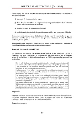 DERECHO ADMINISTRATIVO II (GALIANO)
De ese modo, los únicos motivos que permite el uso de este remedio extraordinario
son los siguientes:
1) ausencia de fundamentación legal.
2) falta de voto individual de los jueces que componen el tribunal en cada una
de las cuestiones esenciales a decidir.
3) no concurrencia de mayoría de opiniones.
4) omisión de tratamiento de las cuestiones esenciales que componen el litigio.
Este recurso sólo contempla un limitado aspecto del error in procedendo, ya que los
defectos acaecidos en la sustanciación del proceso, anteriores al fallo de última
instancia, le son ajenos.
Su objeto es, pues, asegurar la observancia de ciertas formas impuestas a la sentencia
de última instancia, precisando su contenido decisorio.
Recurso extraordinario LEY 48.
Por medio de este recurso, las sentencias definitivas de los tribunales (locales o
federales) que sean contrarias a la Constitución Nacional, podrán ser llevadas en
grado de apelación y en última instancia ante la CSJN, para que ella revise dichas
sentencias.
Art. 14 LEY 48: Una vez radicado un juicio ante los tribunales de provincia, será
sentenciado y fenecido en la jurisdicción provincial; y sólo podrá apelarse a la
Corte Suprema de las sentencias definitivas pronunciadas por los tribunales
superiores de provincia, en los casos siguientes:
1°) Cuando en el pleito se haya puesto en cuestión la validez de un tratado, de una
ley del Congreso, o de una autoridad ejercida en nombre de la Nación, y la
decisión haya sido contra su validez;
2°) Cuando la validez de una ley, decreto o autoridad de provincia se haya puesto
en cuestión bajo la pretensión de ser repugnante a la Constitución Nacional, a los
tratados o leyes del Congreso, y la decisión haya sido a favor de la validez de la ley
o autoridad de provincia;
3°) Cuando la inteligencia de alguna cláusula de la Constitución, un tratado o ley
del Congreso, o una comisión ejercida en nombre de la autoridad nacional, haya
sido cuestionada y la decisión sea contraria a la validez del título, derecho,
privilegio o exención que se funda en dicha cláusula y sea materia de litigio.
Requisitos.
La procedencia del recurso extraordinario se encuentra subordinada al cumplimiento
de ciertos requisitos, tanto de forma como de fondo, que deben ser observados
cualquiera sea la importancia de las cuestiones debatidas.
Requisitos comunes:
211
 