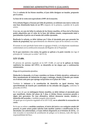 DERECHO ADMINISTRATIVO II (GALIANO)
Para la subasta de los bienes muebles, el juez debe designar un tasador, propuesto
por la actora.
La base de la venta será equivalente al 80% de la tasación.
Si la subasta llegara a fracasar por falta de postores, se ordenará una nueva venta con
una base disminuida hasta en un 50% respecto de la primera, a pedido de la parte
actora.
A su vez, en caso de fallar la subasta de los bienes muebles, el Fisco de la Provincia
podrá adquirirlos por el valor de la base del último remate, compensando total o
parcialmente el precio con el monto del crédito ejecutado.
Realizada la subasta, se debe intimar por 5 días al ejecutado para que presente los
títulos de propiedad, bajo apercibimiento de obtenerse copia de los mismos a su costa.
El remate no será aprobado hasta tanto se agregue el título, o el adquirente manifestare
conformidad con la certificación emanada del Registro de la Propiedad
En lo que concierne a las costas, los gastos se aplican a la parte vencida (no rige el
principio de “costas por su orden” del CCA).
LEY 13.406.
El proceso de apremio regulado en la LEY 13.406, al cual se le aplican en forma
supletoria las normas del CPCC, se desarrolla en las etapas que a continuación
enumeramos.
Etapa de la pretensión ejecutiva.
Deducida la demanda, si el juez considera en forma el título ejecutivo, ordenará se
libre mandamiento de intimación de pago y embargo, citando al deudor por remate
en el mismo auto para que oponga excepciones en el plazo de 5 días.
También lo intimará a la constitución de domicilio en igual término, bajo
apercibimiento de tenerlo por constituido en los estrados del juzgado, conforme lo
prescribe el CPCC.
En el caso de que se embarguen bienes muebles, se debe intimar al ejecutado para
que manifieste, dentro del plazo de 5 días, si dichos bienes reconocen prenda o
algún otro gravamen. En caso afirmativo, deberá denunciar monto, nombre y
domicilio del acreedor, y también juzgado interviniente.
Al igual que en el proceso regulado en la LEY 9.122, no es admisible la recusación sin
causa.
En lo que se refiere a medidas cautelares, al inicio del juicio o en cualquier estado del
proceso, la parte actora podrá solicitar toda medida cautelar o modificación de las
decretadas con anterioridad, y el juez deberá disponerla en el término de 24 hs., sin
más recaudos ni necesidad de acreditación de peligro en la demora, todo ello bajo la
responsabilidad del fisco.
219
 