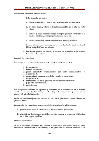 DERECHO ADMINISTRATIVO II (GALIANO)
Las medidas cautelares admitidas son:
- traba de embargos sobre:
a. dinero en efectivo o cuentas o activos bancarios y financieros.
b. créditos, efectos, valores y derechos realizables en el acto o a corto
plazo.
c. sueldos y otras remuneraciones, siempre que sean superiores a 6
salarios mínimos, en las proporciones que fija la ley.
d. bienes inmuebles; bienes muebles, sean o no registrables.
- intervención de caja y embargo de las entradas brutas equivalentes al
20% y hasta el 40% de las mismas.
- inhibición general de bienes, e incluso su extensión a los activos
bancarios y financieros.
Etapa de las excepciones.
Las excepciones se encuentran mencionadas taxativamente en el art. 9:
1. incompetencia.
2. falta de personería.
3. plazo concedido expresamente por acto administrativo y
documentado.
4. pendencia de recursos concedidos con efecto suspensivo.
5. litispendencia.
6. inhabilidad del título ejecutivo por sus formas extrínsecas.
7. pago total documentado.
8. prescripción.
Las excepciones deberán ser opuestas y fundadas por el demandado en el mismo
escrito en que se articulen, acompañándose la prueba documental que obre en su
poder y ofreciendo la restante.
De las excepciones el juez dará traslado a la otra parte, que deberá contestarlas en un
plazo de 20 días.
Contestadas las excepciones, o vencido el plazo para hacerlo, el juez puede:
a. pronunciarse sobre la admisibilidad de las defensas planteadas.
b. si existieran hechos controvertidos, abrirá a prueba la causa, por el término
de 10 días improrrogables.
Etapa de la sentencia.
Si no se hubieran planteado excepciones o, habiéndose planteado, hubiesen sido
declaradas inadmisibles o infundadas, o el ejecutado se hubiera allanado a la
220
 