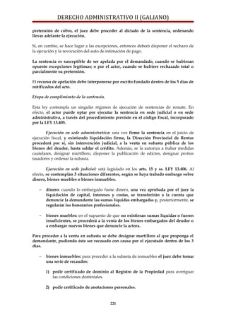 DERECHO ADMINISTRATIVO II (GALIANO)
pretensión de cobro, el juez debe proceder al dictado de la sentencia, ordenando
llevar adelante la ejecución.
Si, en cambio, se hace lugar a las excepciones, entonces deberá disponer el rechazo de
la ejecución y la revocación del auto de intimación de pago.
La sentencia es susceptible de ser apelada por el demandado, cuando se hubieran
opuesto excepciones legítimas; o por el actor, cuando se hubiere rechazado total o
parcialmente su pretensión.
El recurso de apelación debe interponerse por escrito fundado dentro de los 5 días de
notificados del acto.
Etapa de cumplimiento de la sentencia.
Esta ley contempla un singular régimen de ejecución de sentencias de remate. En
efecto, el actor puede optar por ejecutar la sentencia en sede judicial o en sede
administrativa, a través del procedimiento previsto en el código fiscal, incorporado
por la LEY 13.405.
Ejecución en sede administrativa: una vez firme la sentencia en el juicio de
ejecución fiscal, y existiendo liquidación firme, la Dirección Provincial de Rentas
procederá por sí, sin intervención judicial, a la venta en subasta pública de los
bienes del deudor, hasta saldar el crédito. Además, se la autoriza a trabar medidas
cautelares, designar martillero, disponer la publicación de edictos, designar peritos
tasadores y ordenar la subasta.
Ejecución en sede judicial: está legislado en los arts. 15 y ss. LEY 13.406. Al
efecto, se contemplan 3 situaciones diferentes, según se haya trabado embargo sobre
dinero, bienes muebles o bienes inmuebles.
− dinero: cuando lo embargado fuese dinero, una vez aprobada por el juez la
liquidación de capital, intereses y costas, se transferirán a la cuenta que
denuncie la demandante las sumas líquidas embargadas y, posteriormente, se
regularán los honorarios profesionales.
− bienes muebles: en el supuesto de que no existieran sumas líquidas o fueren
insuficientes, se procederá a la venta de los bienes embargados del deudor o
a embargar nuevos bienes que denuncie la actora.
Para proceder a la venta en subasta se debe designar martillero al que proponga el
demandante, pudiendo éste ser recusado con causa por el ejecutado dentro de los 3
días.
− bienes inmuebles: para proceder a la subasta de inmuebles el juez debe tomar
una serie de recaudos:
1) pedir certificado de dominio al Registro de la Propiedad para averiguar
las condiciones dominiales.
2) pedir certificado de anotaciones personales.
221
 