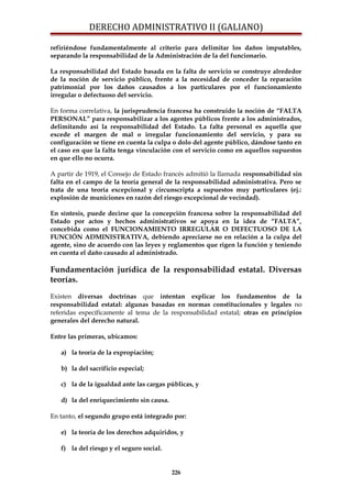DERECHO ADMINISTRATIVO II (GALIANO)
refiriéndose fundamentalmente al criterio para delimitar los daños imputables,
separando la responsabilidad de la Administración de la del funcionario.
La responsabilidad del Estado basada en la falta de servicio se construye alrededor
de la noción de servicio público, frente a la necesidad de conceder la reparación
patrimonial por los daños causados a los particulares por el funcionamiento
irregular o defectuoso del servicio.
En forma correlativa, la jurisprudencia francesa ha construido la noción de “FALTA
PERSONAL” para responsabilizar a los agentes públicos frente a los administrados,
delimitando así la responsabilidad del Estado. La falta personal es aquella que
excede el margen de mal o irregular funcionamiento del servicio, y para su
configuración se tiene en cuenta la culpa o dolo del agente público, dándose tanto en
el caso en que la falta tenga vinculación con el servicio como en aquellos supuestos
en que ello no ocurra.
A partir de 1919, el Consejo de Estado francés admitió la llamada responsabilidad sin
falta en el campo de la teoría general de la responsabilidad administrativa. Pero se
trata de una teoría excepcional y circunscripta a supuestos muy particulares (ej.:
explosión de municiones en razón del riesgo excepcional de vecindad).
En síntesis, puede decirse que la concepción francesa sobre la responsabilidad del
Estado por actos y hechos administrativos se apoya en la idea de “FALTA”,
concebida como el FUNCIONAMIENTO IRREGULAR O DEFECTUOSO DE LA
FUNCIÓN ADMINISTRATIVA, debiendo apreciarse no en relación a la culpa del
agente, sino de acuerdo con las leyes y reglamentos que rigen la función y teniendo
en cuenta el daño causado al administrado.
Fundamentación jurídica de la responsabilidad estatal. Diversas
teorías.
Existen diversas doctrinas que intentan explicar los fundamentos de la
responsabilidad estatal: algunas basadas en normas constitucionales y legales no
referidas específicamente al tema de la responsabilidad estatal; otras en principios
generales del derecho natural.
Entre las primeras, ubicamos:
a) la teoría de la expropiación;
b) la del sacrificio especial;
c) la de la igualdad ante las cargas públicas, y
d) la del enriquecimiento sin causa.
En tanto, el segundo grupo está integrado por:
e) la teoría de los derechos adquiridos, y
f) la del riesgo y el seguro social.
226
 