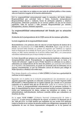 DERECHO ADMINISTRATIVO II (GALIANO)
soportar y cuyo daño no se origina en una razón de utilidad pública o bien común,
sino en el ejercicio irregular de la función administrativa.
16.4 La responsabilidad extracontractual según la naturaleza del hecho dañoso.
Responsabilidad por actividad lícita e ilícita. Evolución jurisprudencial.
Responsabilidad directa e indirecta. Factor de atribución subjetivo y objetivo.
Presupuestos. Deficiente prestación de un servicio público. El caso de los errores
registrales. Falta de servicio y falta personal. Responsabilidad por omisión.
Presupuestos y alcance. Distintos supuestos.
La responsabilidad extracontractual del Estado por su actuación
ilícita.
Evolución de la jurisprudencia de la CSJN acerca de las normas aplicables.
La tesis negatoria de la responsabilidad estatal.
Remontándonos a los primeros años de vida de la Corte Suprema de Justicia de la
Nación, nos encontramos con el fallo SESTE y SEGUICH. Según surge del fallo, el
Estado nacional había firmado un contrato de enganche que establecía su vigencia
hasta la finalización de la batalla de Pavón, pero lo cierto es que, una vez afrontada la
misma, en 1861, fueron retenidos en el servicio militar hasta 1863, y en consecuencia
solicitaban indemnización por el mayor tiempo de servicio.
La Corte desarrolló por primera vez una fundamentación tendiente a determinar la
irresponsabilidad estatal. Principalmente, su argumentación giró en torno a la
“teoría del soberano”, según la cual el Poder Ejecutivo es soberano en su esfera y
administra con independencia de los otros dos poderes que participan del Gobierno
de la República. En consecuencia, no puede ser arrastrado ante los tribunales sin su
expreso consentimiento, ya que los tribunales carecen de eficacia para obligar al
Poder Ejecutivo a obedecer una orden suya.
Poco tiempo después, en la sentencia al fallo GÓMEZ, la Corte tuvo oportunidad de
reafirmar su tesis negatoria.
Siguiendo con el análisis de la evolución jurisprudencial, nos encontramos con un
segundo argumento esgrimido en reiteradas ocasiones por la Corte Suprema (fallo
ESCALADA c/ Municipalidad de la Capital Federal) que, basado en la previsión
contenida en el anterior texto del art. 43 del CCiv. (antes de su reforma por la ley
17.711), deriva la irresponsabilidad extracontractual de las personas jurídicas. Es
decir, la imposibilidad de ejercer contra las personas jurídicas acciones criminales o
civiles por indemnización de daños, aunque sus miembros en común, o sus
administradores individualmente, hubiesen cometido delitos que redundasen en
beneficio de ellas.
En la causa “LUIS CORIO c/Gobierno Nacional s/indemnización de daños y
perjuicios”, el actor invocó la obligación de reparar, en mérito a lo dispuesto por el
art. 1109 del CCiv. La CSJN destacó que tratándose de una acción civil deducida
contra la Nación en su carácter de persona jurídica por obligaciones emergentes de la
explotación de una vía férrea expresamente consignados en la ley general de
229
 