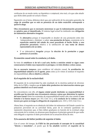 DERECHO ADMINISTRATIVO II (GALIANO)
verificarse de un modo cierto, no hipotético o conjetural, sino real, a lo que cabe añadir
que dicho daño puede ser actual o futuro.
Siguiendo con el tema, debemos decir que, por aplicación de los preceptos generales, la
carga de acreditar que se está en presencia de un daño resarcible corresponde a
quien lo alega.
Otra circunstancia que es necesario mencionar es que la indemnización pecuniaria
es optativa para el damnificado. El sistema legal actual ha instituido una obligación
de indemnizar alternativa irregular:
• Es alternativa porque el responsable es deudor de una prestación entre dos
`independientes y distintas’, a saber: una prestación de hacer, consistente en la
reposición material del estado de cosas precedente al hecho ilícito; o una
prestación pecuniaria relativa a la satisfacción de una suma de dinero
representativa de un daño.
• Y es (alternativa) irregular porque la elección de la prestación a pagar
pertenece al acreedor.
3) conexión causal entre la conducta y el daño.
Se trata de establecer si de tal o cual acto, hecho u omisión estatal se sigue como
consecuencia el daño cuya reparación se persigue, o si éste obedece a otras causas.
No es necesaria tampoco, para establecer tal relación causal, la acreditación de
imputabilidad subjetiva en el agente, pues como ya lo vimos al analizar el requisito
de imputabilidad, ella es objetiva y directa.
4) el requisito de la exclusividad.
El requisito de la exclusividad ha sido resultado de la doctrina judicial de diversos
fallos de la CSJN, e implica que el daño debe producirse sin intervención externa que
pudiera interferir en el nexo causal.
En concordancia con ello, el órgano estatal puede deslindar su responsabilidad si
acredita que ha ocurrido una circunstancia externa o ajena que determine la ruptura
del nexo causal. Entre los eximentes de responsabilidad estatal cabe citar estatal al caso
fortuito o la fuerza mayor (art. 513, Cód. Civ.), o la conducta de la víctima o de un
tercero por quien no tenga la obligación de responder (arts. 1111 y 1113, Cód. Civ.).
Ahora bien, el requisito no es obstáculo del deber de indemnizar del Estado cuando los
perjuicios provienen de su actividad ilícita, pues de lo contrario quedarían sin
reparación situaciones que, si bien deben graduarse en función de la eventual culpa
concurrente de la víctima, no alcanzan para desplazar el principio general de que nadie
está obligado a soportar el daño proveniente de la actuación ilícita de otro.
5) la ausencia del deber jurídico de soportar el daño.
Con el correr del tiempo, la CSJN ha ido precisando el concepto de la causalidad
“directa e inmediata”, al punto que le ha añadido también el requisito de la
238
 