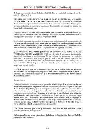 DERECHO ADMINISTRATIVO II (GALIANO)
de la garantía constitucional de la inviolabilidad de la propiedad consagrada por los
arts. 14 y 17 de la CN.
f) EL REQUISITO DE LA EXCLUSIVIDAD. EL CASO “LEDESMA S.A. AGRÍCOLA
INDUSTRIAL” (31 DE OCTUBRE DE 1989): en el este caso, la actora reclamaba los
daños provocados por distintas resoluciones de la Dirección Nacional de Azúcar que le
impusieron fabricar y exportar a quebranto determinado un tonelaje de azúcar sin
prever indemnización alguna.
En primer término, la Corte Suprema reiteró la procedencia de la responsabilidad del
Estado por su actividad lícita; sin embargo, condicionó aquella a la verificación de
los requisitos propios de ese tipo de responsabilidad.
Verificada la existencia de un obrar lícito por parte de la demandada y un perjuicio, la
Corte rechazó la demanda, pues no se tuvo por acreditado que los daños reclamados
tuvieran como causa inmediata y exclusiva a la actividad normativa cuestionada; más
bien respondían a cuestiones ajenas a las previsiones del régimen azucarero.
g) LA AUSENCIA DEL DEBER JURÍDICO DE SOPORTAR EL DAÑO. EL CASO
“COLUMBIA” (19 DE MARZO DE 1992): en este fallo, la accionante (una entidad
financiera) cuestionó la modificación de los índices de préstamos de capitales
ajustables. La demanda fue acogida por la Sala II de la Cámara Nacional de
Apelaciones en lo Contencioso Administrativo Federal en el marco de la
responsabilidad del Estado por su actuación lícita. La Corte Suprema, por el voto de la
mayoría de sus integrantes
La CSJN entendió que en la instancia anterior no se había dado un adecuado
tratamiento a los dos requisitos propios de este tipo de responsabilidad, es decir, la
existencia de “un sacrificio especial” y la denominada “ausencia del deber jurídico
de soportar el daño”.
Conclusiones.
De la jurisprudencia examinada surge que se ha admitido que la actuación del Estado
puede comprometer su responsabilidad en el campo extracontractual por el ejercicio
de su función legislativa, con el consiguiente derecho a obtener una reparación
patrimonial, en la medida que dicha actuación –no obstante su conformidad con el
ordenamiento constitucional– imponga a la víctima el sacrificio de una situación
jurídicamente protegida, sea en el ámbito de sus derechos o de sus intereses, y que
revista como nota característica su especialidad, de tal manera que le imponga al
damnificado, diferenciándolo del resto, una carga desproporcionada. Asimismo,
siempre que no tenga el deber jurídico de soportar el daño que le ha sido irrogado
por la actuación estatal, la reparación será procedente.
17.3 Daños causados por actos y omisiones judiciales en los distintos fueros.
Medidas cautelares. Error judicial.
Daños causados por actos y omisiones judiciales en los distintos fueros. Medidas
cautelares. Error judicial.
241
 