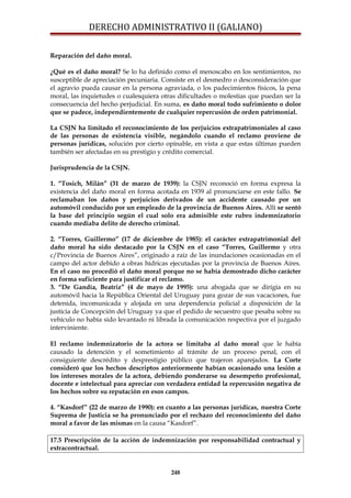 DERECHO ADMINISTRATIVO II (GALIANO)
Reparación del daño moral.
¿Qué es el daño moral? Se lo ha definido como el menoscabo en los sentimientos, no
susceptible de apreciación pecuniaria. Consiste en el desmedro o desconsideración que
el agravio pueda causar en la persona agraviada, o los padecimientos físicos, la pena
moral, las inquietudes o cualesquiera otras dificultades o molestias que puedan ser la
consecuencia del hecho perjudicial. En suma, es daño moral todo sufrimiento o dolor
que se padece, independientemente de cualquier repercusión de orden patrimonial.
La CSJN ha limitado el reconocimiento de los perjuicios extrapatrimoniales al caso
de las personas de existencia visible, negándolo cuando el reclamo proviene de
personas jurídicas, solución por cierto opinable, en vista a que estas últimas pueden
también ser afectadas en su prestigio y crédito comercial.
Jurisprudencia de la CSJN.
1. “Tosich, Milán” (31 de marzo de 1939): la CSJN reconoció en forma expresa la
existencia del daño moral en forma acotada en 1939 al pronunciarse en este fallo. Se
reclamaban los daños y perjuicios derivados de un accidente causado por un
automóvil conducido por un empleado de la provincia de Buenos Aires. Allí se sentó
la base del principio según el cual solo era admisible este rubro indemnizatorio
cuando mediaba delito de derecho criminal.
2. “Torres, Guillermo” (17 de diciembre de 1985): el carácter extrapatrimonial del
daño moral ha sido destacado por la CSJN en el caso “Torres, Guillermo y otra
c/Provincia de Buenos Aires”, originado a raíz de las inundaciones ocasionadas en el
campo del actor debido a obras hídricas ejecutadas por la provincia de Buenos Aires.
En el caso no procedió el daño moral porque no se había demostrado dicho carácter
en forma suficiente para justificar el reclamo.
3. “De Gandía, Beatriz” (4 de mayo de 1995): una abogada que se dirigía en su
automóvil hacia la República Oriental del Uruguay para gozar de sus vacaciones, fue
detenida, incomunicada y alojada en una dependencia policial a disposición de la
justicia de Concepción del Uruguay ya que el pedido de secuestro que pesaba sobre su
vehículo no había sido levantado ni librada la comunicación respectiva por el juzgado
interviniente.
El reclamo indemnizatorio de la actora se limitaba al daño moral que le había
causado la detención y el sometimiento al trámite de un proceso penal, con el
consiguiente descrédito y desprestigio público que trajeron aparejados. La Corte
consideró que los hechos descriptos anteriormente habían ocasionado una lesión a
los intereses morales de la actora, debiendo ponderarse su desempeño profesional,
docente e intelectual para apreciar con verdadera entidad la repercusión negativa de
los hechos sobre su reputación en esos campos.
4. “Kasdorf” (22 de marzo de 1990): en cuanto a las personas jurídicas, nuestra Corte
Suprema de Justicia se ha pronunciado por el rechazo del reconocimiento del daño
moral a favor de las mismas en la causa “Kasdorf”.
17.5 Prescripción de la acción de indemnización por responsabilidad contractual y
extracontractual.
248
 