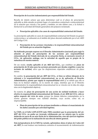 DERECHO ADMINISTRATIVO II (GALIANO)
Prescripción de la acción indemnizatoria por responsabilidad del Estado.
Resulta de interés aclarar que para determinar cuál es el plazo de prescripción
aplicable se debe atender en primer lugar a la naturaleza contractual o extracontractual
de la relación que vincula a las partes y también, en este último caso, a la licitud o
ilicitud de la actividad del Estado generadora del perjuicio reclamado.
• Prescripción aplicable a los casos de responsabilidad contractual del Estado.
La prescripción aplicable en casos de responsabilidad contractual del Estado no generó
controversias y se subsumió en el ámbito del plazo decenal establecido por el art. 4023
del Código Civil.
• Prescripción de las acciones vinculadas a la responsabilidad extracontractual
del Estado por su actuación ilegítima.
No habiendo precepto expreso en el Derecho Administrativo (nacional) para regir lo
atinente al plazo de prescripción de las acciones por responsabilidad
extracontractual del Estado derivada de su actuación ilícita, es necesario recurrir al
CCiv., de aplicación análoga, con la salvedad de aquello que es propio de la
naturaleza de nuestra materia.
De ese modo, resulta aplicable el art. 4023 del CCiv., que establece un plazo de
prescripción de 10 años para las acciones personales por deudas exigibles y para las
acciones de nulidad, salvo que las disposiciones especiales establezcan un plazo
menor.
En cambio, la prescripción del art. 4037 del CCiv., si bien se refiere (después de la
reforma) a la responsabilidad extracontractual, no es de aplicación al Derecho
Administrativo, puesto que regula la responsabilidad civil (y es sabido que ella se
basa en la ilicitud subjetiva, en la noción de culpa, mientras que en el Derecho
Administrativo la responsabilidad extracontractual no se vincula con la idea de culpa
sino con la ilegitimidad objetiva).
En materia de plazo de prescripción de una acción de nulidad tendiente a hacer
efectiva la responsabilidad extracontractual del Estado, el art. 4030 del CCiv. sólo se
aplica respecto del vicio de error, porque los demás defectos contemplados en la
norma generan siempre una nulidad absoluta, cuya acción, como tal, es
imprescriptible.
• Plazo de prescripción de las acciones tendientes a obtener el resarcimiento de
los daños causados por actividad legítima.
La CSJN, en el fallo LAPLACETE (año 1943) consideró que la prescripción del art.
4037 del CCiv. no podía ser invocada válidamente por ser notorio que la acción
deducida no nacía de un acto ilícito de la Administración, sino del ejercicio legítimo
del poder público en la realización de una obra de interés general.
Esta jurisprudencia de la CSJN ha variado, aplicándose ahora el plazo de 2 años del
art. 4037, lo cual traduce una tendencia contraria al reconocimiento de indemnización
249
 