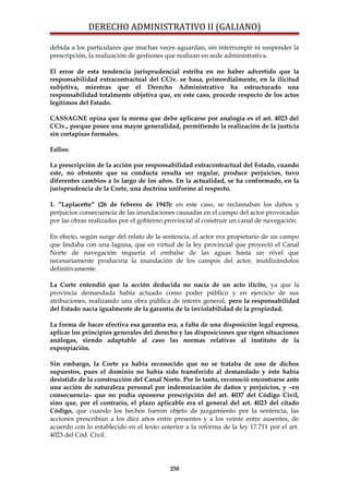 DERECHO ADMINISTRATIVO II (GALIANO)
debida a los particulares que muchas veces aguardan, sin interrumpir ni suspender la
prescripción, la realización de gestiones que realizan en sede administrativa.
El error de esta tendencia jurisprudencial estriba en no haber advertido que la
responsabilidad extracontractual del CCiv. se basa, primordialmente, en la ilicitud
subjetiva, mientras que el Derecho Administrativo ha estructurado una
responsabilidad totalmente objetiva que, en este caso, procede respecto de los actos
legítimos del Estado.
CASSAGNE opina que la norma que debe aplicarse por analogía es el art. 4023 del
CCiv., porque posee una mayor generalidad, permitiendo la realización de la justicia
sin cortapisas formales.
Fallos:
La prescripción de la acción por responsabilidad extracontractual del Estado, cuando
este, no obstante que su conducta resulta ser regular, produce perjuicios, tuvo
diferentes cambios a lo largo de los años. En la actualidad, se ha conformado, en la
jurisprudencia de la Corte, una doctrina uniforme al respecto.
1. “Laplacette” (26 de febrero de 1943): en este caso, se reclamaban los daños y
perjuicios consecuencia de las inundaciones causadas en el campo del actor provocadas
por las obras realizadas por el gobierno provincial al construir un canal de navegación.
En efecto, según surge del relato de la sentencia, el actor era propietario de un campo
que lindaba con una laguna, que en virtud de la ley provincial que proyectó el Canal
Norte de navegación requería el embalse de las aguas hasta un nivel que
necesariamente produciría la inundación de los campos del actor, inutilizándolos
definitivamente.
La Corte entendió que la acción deducida no nacía de un acto ilícito, ya que la
provincia demandada había actuado como poder público y en ejercicio de sus
atribuciones, realizando una obra pública de interés general, pero la responsabilidad
del Estado nacía igualmente de la garantía de la inviolabilidad de la propiedad.
La forma de hacer efectiva esa garantía era, a falta de una disposición legal expresa,
aplicar los principios generales del derecho y las disposiciones que rigen situaciones
análogas, siendo adaptable al caso las normas relativas al instituto de la
expropiación.
Sin embargo, la Corte ya había reconocido que no se trataba de uno de dichos
supuestos, pues el dominio no había sido transferido al demandado y éste había
desistido de la construcción del Canal Norte. Por lo tanto, reconoció encontrarse ante
una acción de naturaleza personal por indemnización de daños y perjuicios, y –en
consecuencia– que no podía oponerse prescripción del art. 4037 del Código Civil,
sino que, por el contrario, el plazo aplicable era el general del art. 4023 del citado
Código, que cuando los hechos fueron objeto de juzgamiento por la sentencia, las
acciones prescribían a los diez años entre presentes y a los veinte entre ausentes, de
acuerdo con lo establecido en el texto anterior a la reforma de la ley 17.711 por el art.
4023 del Cód. Civil.
250
 