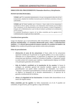 DERECHO ADMINISTRATIVO II (GALIANO)
DIRECCIÓN DEL PROCEDIMIENTO. Potestades directivas y disciplinarias.
POTESTAD DISCIPLINARIA.
LPABA art. 7: La autoridad administrativa a la que corresponda la dirección de las
actuaciones, adoptará las medidas necesarias para la celeridad, economía y eficacia
del trámite.
LPABA art. 8: Velará también por el decoro y buen orden de las actuaciones,
pudiendo al efecto aplicar sanciones a los interesados intervinientes por las faltas
que cometieren, ya sea obstruyendo el curso de las mismas o contra la dignidad y
respeto de la Administración, o por la falta de lealtad o probidad en la tramitación
de los asuntos.
La potestad disciplinaria respecto de las faltas cometidas por los agentes de la
Administración se regirá por leyes especiales.
Consideraciones generales.
Luego de disponer que el procedimiento debe desarrollarse con celeridad (evitando
demoras injustificadas), con economía (desterrando pases, vistas o confrontaciones
inútiles) y con eficacia (proveyendo de manera concreta a la cuestión de trámite o de
fondo), la ley condena las prácticas que atenten contra estos principios.
Faltas de procedimiento:
- obstrucción al curso de las actuaciones: el buen orden de las actuaciones
aparecerá violado por el particular (o el agente público, en su caso) cuando, a
sabiendas de su improcedencia, se peticionan (o disponen por el empleado)
actuaciones que demoran, complican o frustran el trámite, y, en general, cuando
se omite actuar de la manera que explícita o implícitamente dispone la LPABA
o los principios generales de la materia.
- falta de lealtad o probidad en la tramitación de los asuntos: la buena fe
configura un principio general del derecho también vigente en materia
procedimental. Las partes deben conducirse sin falsedades. Los trucos o
“chicanas” convierten el procedimiento en tierra de nadie, lo cual desnaturaliza
su objetivo: la búsqueda de la decisión administrativa y el ejercicio de la
garantía constitucional de la defensa.
- ofensa a la dignidad de los funcionarios: el trámite debe desarrollarse en un
marco de respeto mutuo.
Faltas cometidas por los agentes: las faltas enumeradas en el art. 8 pueden ser
cometidas, en igual forma, por los agentes a cargo del trámite.
28
 