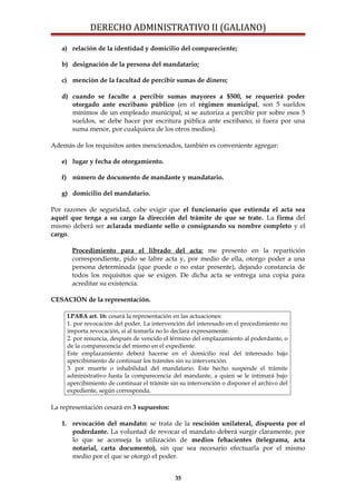 DERECHO ADMINISTRATIVO II (GALIANO)
a) relación de la identidad y domicilio del compareciente;
b) designación de la persona del mandatario;
c) mención de la facultad de percibir sumas de dinero;
d) cuando se faculte a percibir sumas mayores a $500, se requerirá poder
otorgado ante escribano público (en el régimen municipal, son 5 sueldos
mínimos de un empleado municipal; si se autoriza a percibir por sobre esos 5
sueldos, se debe hacer por escritura pública ante escribano; si fuera por una
suma menor, por cualquiera de los otros medios).
Además de los requisitos antes mencionados, también es conveniente agregar:
e) lugar y fecha de otorgamiento.
f) número de documento de mandante y mandatario.
g) domicilio del mandatario.
Por razones de seguridad, cabe exigir que el funcionario que extienda el acta sea
aquél que tenga a su cargo la dirección del trámite de que se trate. La firma del
mismo deberá ser aclarada mediante sello o consignando su nombre completo y el
cargo.
Procedimiento para el librado del acta: me presento en la repartición
correspondiente, pido se labre acta y, por medio de ella, otorgo poder a una
persona determinada (que puede o no estar presente), dejando constancia de
todos los requisitos que se exigen. De dicha acta se entrega una copia para
acreditar su existencia.
CESACIÓN de la representación.
LPABA art. 16: cesará la representación en las actuaciones:
1. por revocación del poder. La intervención del interesado en el procedimiento no
importa revocación, si al tomarla no lo declara expresamente.
2. por renuncia, después de vencido el término del emplazamiento al poderdante, o
de la comparecencia del mismo en el expediente.
Este emplazamiento deberá hacerse en el domicilio real del interesado bajo
apercibimiento de continuar los trámites sin su intervención.
3. por muerte o inhabilidad del mandatario. Este hecho suspende el trámite
administrativo hasta la comparecencia del mandante, a quien se le intimará bajo
apercibimiento de continuar el trámite sin su intervención o disponer el archivo del
expediente, según corresponda.
La representación cesará en 3 supuestos:
1. revocación del mandato: se trata de la rescisión unilateral, dispuesta por el
poderdante. La voluntad de revocar el mandato deberá surgir claramente, por
lo que se aconseja la utilización de medios fehacientes (telegrama, acta
notarial, carta documento), sin que sea necesario efectuarla por el mismo
medio por el que se otorgó el poder.
35
 