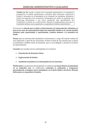 DERECHO ADMINISTRATIVO II (GALIANO)
LPABA art. 18: cuando a criterio de la autoridad administrativa un mandatario
entorpeciera el trámite administrativo, formulare falsas denuncias, tergiversare
hechos y procediera en el desempeño de su cometido con manifiesta inconducta,
podrá ser separado de las actuaciones intimándose por cédula al mandante que
intervenga directamente o por nuevo apoderado, bajo apercibimiento de
continuarse el trámite sin su intervención. Durante el emplazamiento para que el
mandante instituya nuevo apoderado, se suspenderá el trámite administrativo.
Se trata de un artículo que se aplica exclusivamente a la representación voluntaria, ya
que en los casos de representación legal será imposible incidir en el vínculo jurídico
existente entre representado y representante, cuestión atinente a la normativa de
fondo.
Forma: para la remoción del mandatario, el funcionario a cargo del trámite emitirá un
acto separando a aquél de las actuaciones. Si bien se trata de una sanción que se aplica
al mandatario, también afecta al mandante, que se verá obligado a afrontar la carencia
de representación.
Causales: las causales son las contempladas en el artículo:
• formulación de denuncias falsas.
• tergiversación de hechos.
• manifiesta inconducta en el desempeño de sus funciones.
Notificación: la separación del apoderado se notificará en forma directa al poderdante
en su domicilio real. La notificación contendrá la intimación a comparecer
personalmente o designar nuevo mandatario, en el plazo fijado a tal efecto. Durante
dicho plazo se suspenderá el trámite.
37
 