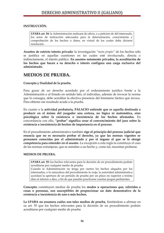 DERECHO ADMINISTRATIVO II (GALIANO)
INSTRUCCIÓN.
LPABA art. 54: la Administración realizará de oficio, o a petición de del interesado,
los actos de instrucción adecuados para la determinación, conocimiento y
comprobación de los hechos o datos, en virtud de los cuales deba dictarse
resolución.
Asuntos de estricto interés privado: la investigación “motu propio” de los hechos sólo
se justifica en aquellas cuestiones en las cuales esté involucrado, directa o
indirectamente, el interés público. En asuntos netamente privados, la acreditación de
los hechos que hacen a su derecho o interés configura una carga exclusiva del
administrado.
MEDIOS DE PRUEBA.
Concepto y finalidad de la prueba.
Para gozar de un derecho acordado por el ordenamiento jurídico frente a la
Administración o al Estado en sentido lato, el individuo, además de invocar la norma
que lo consagra, debe acreditar la efectiva presencia del fenómeno fáctico que invoca.
Para obtener ese resultado acude a la prueba.
En cuanto a la actividad probatoria, PALACIO entiende que es aquella destinada a
producir en el ánimo del juzgador una certeza, no lógica ni matemática, sino
psicológica sobre la existencia o inexistencia de los hechos afirmados. En
concordancia con ello, “probar” significa crear el convencimiento del juez sobre la
existencia o inexistencia de hechos de importancia en el proceso.
En el procedimiento administrativo también rige el principio del proceso judicial que
enuncia que no es necesario probar el derecho, ya que las normas vigentes se
presumen conocidas por el administrado y por el órgano al que se le otorgó
competencia para entender en el asunto. La excepción a esta regla la constituye el caso
de las normas extranjeras, que se asimilan a un hecho y, como tal, necesitan probarse.
MEDIOS DE PRUEBA.
LPABA art. 55: los hechos relevantes para la decisión de un procedimiento podrán
acreditarse por cualquier medio de prueba.
Cuando la Administración no tenga por ciertos los hechos alegados por los
interesados, o la naturaleza del procedimiento lo exija, la autoridad administrativa
acordará la apertura de un período de prueba por un plazo no superior a treinta
días ni inferior a diez, a fin de que puedan practicarse cuantas juzgue pertinentes.
Concepto: constituyen medios de prueba los modos u operaciones que, referidos a
cosas o personas, son susceptibles de proporcionar un dato demostrativo de la
existencia o inexistencia de uno o más hechos.
La LPABA no enumera cuáles son tales medios de prueba, limitándose a afirmar en
su art. 55 que los hechos relevantes para la decisión de un procedimiento podrán
acreditarse por cualquier medio de prueba.
54
 