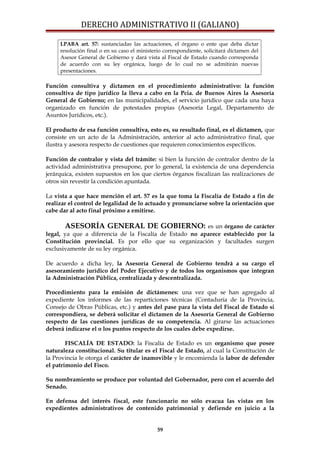 DERECHO ADMINISTRATIVO II (GALIANO)
LPABA art. 57: sustanciadas las actuaciones, el órgano o ente que deba dictar
resolución final o en su caso el ministerio correspondiente, solicitará dictamen del
Asesor General de Gobierno y dará vista al Fiscal de Estado cuando corresponda
de acuerdo con su ley orgánica, luego de lo cual no se admitirán nuevas
presentaciones.
Función consultiva y dictamen en el procedimiento administrativo: la función
consultiva de tipo jurídico la lleva a cabo en la Pcia. de Buenos Aires la Asesoría
General de Gobierno; en las municipalidades, el servicio jurídico que cada una haya
organizado en función de potestades propias (Asesoría Legal, Departamento de
Asuntos Jurídicos, etc.).
El producto de esa función consultiva, esto es, su resultado final, es el dictamen, que
consiste en un acto de la Administración, anterior al acto administrativo final, que
ilustra y asesora respecto de cuestiones que requieren conocimientos específicos.
Función de contralor y vista del trámite: si bien la función de contralor dentro de la
actividad administrativa presupone, por lo general, la existencia de una dependencia
jerárquica, existen supuestos en los que ciertos órganos fiscalizan las realizaciones de
otros sin revestir la condición apuntada.
La vista a que hace mención el art. 57 es la que toma la Fiscalía de Estado a fin de
realizar el control de legalidad de lo actuado y pronunciarse sobre la orientación que
cabe dar al acto final próximo a emitirse.
ASESORÍA GENERAL DE GOBIERNO: es un órgano de carácter
legal, ya que a diferencia de la Fiscalía de Estado no aparece establecido por la
Constitución provincial. Es por ello que su organización y facultades surgen
exclusivamente de su ley orgánica.
De acuerdo a dicha ley, la Asesoría General de Gobierno tendrá a su cargo el
asesoramiento jurídico del Poder Ejecutivo y de todos los organismos que integran
la Administración Pública, centralizada y descentralizada.
Procedimiento para la emisión de dictámenes: una vez que se han agregado al
expediente los informes de las reparticiones técnicas (Contaduría de la Provincia,
Consejo de Obras Públicas, etc.) y antes del pase para la vista del Fiscal de Estado si
correspondiera, se deberá solicitar el dictamen de la Asesoría General de Gobierno
respecto de las cuestiones jurídicas de su competencia. Al girarse las actuaciones
deberá indicarse el o los puntos respecto de los cuales debe expedirse.
FISCALÍA DE ESTADO: la Fiscalía de Estado es un organismo que posee
naturaleza constitucional. Su titular es el Fiscal de Estado, al cual la Constitución de
la Provincia le otorga el carácter de inamovible y le encomienda la labor de defender
el patrimonio del Fisco.
Su nombramiento se produce por voluntad del Gobernador, pero con el acuerdo del
Senado.
En defensa del interés fiscal, este funcionario no sólo evacua las vistas en los
expedientes administrativos de contenido patrimonial y defiende en juicio a la
59
 