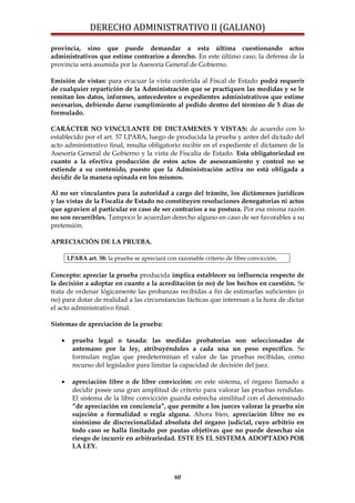 DERECHO ADMINISTRATIVO II (GALIANO)
provincia, sino que puede demandar a esta última cuestionando actos
administrativos que estime contrarios a derecho. En este último caso, la defensa de la
provincia será asumida por la Asesoría General de Gobierno.
Emisión de vistas: para evacuar la vista conferida al Fiscal de Estado podrá requerir
de cualquier repartición de la Administración que se practiquen las medidas y se le
remitan los datos, informes, antecedentes o expedientes administrativos que estime
necesarios, debiendo darse cumplimiento al pedido dentro del término de 5 días de
formulado.
CARÁCTER NO VINCULANTE DE DICTAMENES Y VISTAS: de acuerdo con lo
establecido por el art. 57 LPABA, luego de producida la prueba y antes del dictado del
acto administrativo final, resulta obligatorio recibir en el expediente el dictamen de la
Asesoría General de Gobierno y la vista de Fiscalía de Estado. Esta obligatoriedad en
cuanto a la efectiva producción de estos actos de asesoramiento y control no se
extiende a su contenido, puesto que la Administración activa no está obligada a
decidir de la manera opinada en los mismos.
Al no ser vinculantes para la autoridad a cargo del trámite, los dictámenes jurídicos
y las vistas de la Fiscalía de Estado no constituyen resoluciones denegatorias ni actos
que agravien al particular en caso de ser contrarios a su postura. Por esa misma razón
no son recurribles. Tampoco le acuerdan derecho alguno en caso de ser favorables a su
pretensión.
APRECIACIÓN DE LA PRUEBA.
LPABA art. 58: la prueba se apreciará con razonable criterio de libre convicción.
Concepto: apreciar la prueba producida implica establecer su influencia respecto de
la decisión a adoptar en cuanto a la acreditación (o no) de los hechos en cuestión. Se
trata de ordenar lógicamente las probanzas recibidas a fin de estimarlas suficientes (o
no) para dotar de realidad a las circunstancias fácticas que interesan a la hora de dictar
el acto administrativo final.
Sistemas de apreciación de la prueba:
• prueba legal o tasada: las medidas probatorias son seleccionadas de
antemano por la ley, atribuyéndoles a cada una un peso específico. Se
formulan reglas que predeterminan el valor de las pruebas recibidas, como
recurso del legislador para limitar la capacidad de decisión del juez.
• apreciación libre o de libre convicción: en este sistema, el órgano llamado a
decidir posee una gran amplitud de criterio para valorar las pruebas rendidas.
El sistema de la libre convicción guarda estrecha similitud con el denominado
“de apreciación en conciencia”, que permite a los jueces valorar la prueba sin
sujeción a formalidad o regla alguna. Ahora bien, apreciación libre no es
sinónimo de discrecionalidad absoluta del órgano judicial, cuyo arbitrio en
todo caso se halla limitado por pautas objetivas que no puede desechar sin
riesgo de incurrir en arbitrariedad. ESTE ES EL SISTEMA ADOPTADO POR
LA LEY.
60
 
