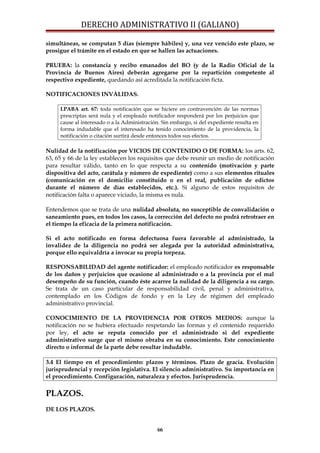 DERECHO ADMINISTRATIVO II (GALIANO)
simultáneas, se computan 5 días (siempre hábiles) y, una vez vencido este plazo, se
prosigue el trámite en el estado en que se hallen las actuaciones.
PRUEBA: la constancia y recibo emanados del BO (y de la Radio Oficial de la
Provincia de Buenos Aires) deberán agregarse por la repartición competente al
respectivo expediente, quedando así acreditada la notificación ficta.
NOTIFICACIONES INVÁLIDAS.
LPABA art. 67: toda notificación que se hiciere en contravención de las normas
prescriptas será nula y el empleado notificador responderá por los perjuicios que
cause al interesado o a la Administración. Sin embargo, si del expediente resulta en
forma indudable que el interesado ha tenido conocimiento de la providencia, la
notificación o citación surtirá desde entonces todos sus efectos.
Nulidad de la notificación por VICIOS DE CONTENIDO O DE FORMA: los arts. 62,
63, 65 y 66 de la ley establecen los requisitos que debe reunir un medio de notificación
para resultar válido, tanto en lo que respecta a su contenido (motivación y parte
dispositiva del acto, carátula y número de expediente) como a sus elementos rituales
(comunicación en el domicilio constituido o en el real, publicación de edictos
durante el número de días establecidos, etc.). Si alguno de estos requisitos de
notificación falta o aparece viciado, la misma es nula.
Entendemos que se trata de una nulidad absoluta, no susceptible de convalidación o
saneamiento pues, en todos los casos, la corrección del defecto no podrá retrotraer en
el tiempo la eficacia de la primera notificación.
Si el acto notificado en forma defectuosa fuera favorable al administrado, la
invalidez de la diligencia no podrá ser alegada por la autoridad administrativa,
porque ello equivaldría a invocar su propia torpeza.
RESPONSABILIDAD del agente notificador: el empleado notificador es responsable
de los daños y perjuicios que ocasione al administrado o a la provincia por el mal
desempeño de su función, cuando éste acarree la nulidad de la diligencia a su cargo.
Se trata de un caso particular de responsabilidad civil, penal y administrativa,
contemplado en los Códigos de fondo y en la Ley de régimen del empleado
administrativo provincial.
CONOCIMIENTO DE LA PROVIDENCIA POR OTROS MEDIOS: aunque la
notificación no se hubiera efectuado respetando las formas y el contenido requerido
por ley, el acto se reputa conocido por el administrado si del expediente
administrativo surge que el mismo obraba en su conocimiento. Este conocimiento
directo o informal de la parte debe resultar indudable.
3.4 El tiempo en el procedimiento: plazos y términos. Plazo de gracia. Evolución
jurisprudencial y recepción legislativa. El silencio administrativo. Su importancia en
el procedimiento. Configuración, naturaleza y efectos. Jurisprudencia.
PLAZOS.
DE LOS PLAZOS.
66
 