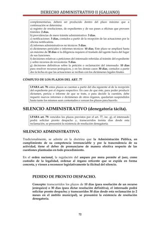DERECHO ADMINISTRATIVO II (GALIANO)
complementarias, deberá ser producido dentro del plazo máximo que a
continuación se determina:
a) registro de resoluciones, de expedientes y de sus pases a oficinas que proveen
trámites: 2 días.
b) providencias de mero trámite administrativo: 3 días.
c) notificaciones: 3 días, contados a partir de la recepción de las actuaciones por la
oficina notificadota.
d) informes administrativos no técnicos: 5 días.
e) dictámenes periciales o informes técnicos: 10 días. Este plazo se ampliará hasta
un máximo de 30 días si la diligencia requiere el traslado del agente fuera del lugar
de sus funciones.
f) decisiones relativas a peticiones del interesado referidas al trámite del expediente
y sobre recursos de revocatoria: 5 días.
g) decisiones definitivas sobre la petición o reclamación del interesado: 10 días
para resolver recursos jerárquicos, y en los demás casos 30 días, contados a partir
des la fecha en que las actuaciones se reciban con los dictámenes legales finales.
CÓMPUTO DE LOS PLAZOS DEL ART. 77
LPABA art. 78: estos plazos se cuentan a partir del día siguiente al de la recepción
del expediente por el órgano respectivo. En caso de que éste, para poder producir
dictamen, pericia o informe de que se trate, o para decidir la cuestión, debe
requerir nuevos informes o dictámenes de otros órganos, quedarían suspendidos
hasta tanto los mismos sean contestados o venzan los plazos para hacerlo.
SILENCIO ADMINISTRATIVO (denegatoria tácita).
LPABA art. 79: vencidos los plazos previstos por el art. 77, inc. g), el interesado
podrá solicitar pronto despacho y, transcurridos treinta días desde esta
reclamación, se presumirá la existencia de resolución denegatoria.
SILENCIO ADMINISTRATIVO.
Tradicionalmente, se admite en la doctrina que la Administración Pública, en
cumplimiento de su competencia irrenunciable y por la trascendencia de su
actividad, tiene el deber de pronunciarse de manera efectiva respecto de las
cuestiones planteadas en todo procedimiento.
En el orden nacional, la regulación del amparo por mora permite al juez, como
custodio de la legalidad, ordenar al órgano reticente que se expida en forma
concreta, y vienen a reconocer legislativamente la ilicitud del silencio.
PEDIDO DE PRONTO DESPACHO.
Concepto: transcurridos los plazos de 10 días (para resolución de un recurso
jerárquico) o 30 días (para dictar resolución definitiva), el interesado podrá
solicitar pronto despacho; y transcurridos 30 días desde esta reclamación (o 2
meses en el ámbito municipal), se presumirá la existencia de resolución
denegatoria.
72
 