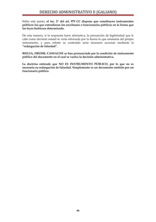 DERECHO ADMINISTRATIVO II (GALIANO)
Sobre este punto, el inc. 2º del art. 979 CC dispone que constituyen instrumentos
públicos los que extendieran los escribanos o funcionarios públicos en la forma que
las leyes hubieran determinado.
De esta manera, si la respuesta fuere afirmativa, la presunción de legitimidad que le
cabe como decisión estatal se vería reforzada por la buena fe que emanaría del propio
instrumento, y para rebatir su contenido sería necesario accionar mediante la
“redargución de falsedad”.
BIELSA, DROMI, CASSAGNE se han pronunciado por la condición de instrumento
público del documento en el cual se vuelca la decisión administrativa.
La doctrina entiende que NO ES INSTRUMENTO PÚBLICO, por lo que no es
necesaria su redargución de falsedad. Simplemente es un documento emitido por un
funcionario público.
86
 