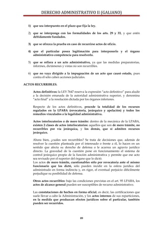 DERECHO ADMINISTRATIVO II (GALIANO)
1) que sea interpuesto en el plazo que fija la ley.
2) que se interponga con las formalidades de los arts. 29 y 33, y que estén
debidamente fundados.
3) que se ofrezca la prueba en caso de recurrirse actos de oficio.
4) que el particular posea legitimación para interponerlo y el órgano
administrativo competencia para resolverlo.
5) que se refiera a un acto administrativo, ya que las medidas preparatorias,
informes, dictámenes y vistas no son recurribles.
6) que no vaya dirigido a la impugnación de un acto que causó estado, pues
contra él sólo caben acciones judiciales.
ACTOS RECURRIBLES.
Actos definitivos: la LEY 7647 reserva la expresión “acto definitivo” para aludir
a la decisión emanada de la autoridad administrativa superior, y denomina
“acto final” a la resolución dictada por los órganos inferiores.
Respecto de los actos definitivos, procede la totalidad de los recursos
regulados en la LPABA (revocatoria, jerárquico y apelación) y todos los
remedios vinculados a la legalidad administrativa.
Actos interlocutorios o de mero trámite: dentro de la mecánica de la LPABA,
existen 2 clases de actos interlocutorios: aquellos que son de mero trámite, no
recurribles por vía jerárquica, y los demás, que sí admiten recursos
jerárquico.
Ahora bien, ¿cuáles son recurribles? Se trata de decisiones que, además de
resolver la cuestión planteada por el interesado o frente a él, lo hacen en un
sentido que afecta su derecho de defensa o le acarrea un agravio jurídico
directo. La gravedad de la cuestión pone en funcionamiento el sistema de
control jerárquico propio de la función administrativa y permite que ese acto
sea revisado por el superior del órgano que lo dictó.
Los actos de mero trámite, cuestionables sólo por revocatoria ante el mismo
funcionario que los dictó, sólo pueden incidir en la esfera jurídica del
administrado en forma indirecta y, en rigor, el eventual perjuicio difícilmente
perjudique su posibilidad de defensa.
Otros actos recurribles: bajo las condiciones previstas en el art. 95 LPABA, los
actos de alcance general pueden ser susceptibles de recurso administrativo.
Las constataciones de hechos en forma oficial, es decir, las certificaciones que
suele llevar a cabo la Administración, y los actos internos de sus reparticiones,
en la medida que produzcan efectos jurídicos sobre el particular, también
pueden ser recurridos.
89
 