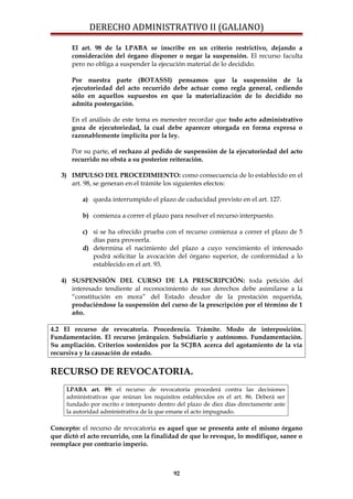 DERECHO ADMINISTRATIVO II (GALIANO)
El art. 98 de la LPABA se inscribe en un criterio restrictivo, dejando a
consideración del órgano disponer o negar la suspensión. El recurso faculta
pero no obliga a suspender la ejecución material de lo decidido.
Por nuestra parte (BOTASSI) pensamos que la suspensión de la
ejecutoriedad del acto recurrido debe actuar como regla general, cediendo
sólo en aquellos supuestos en que la materialización de lo decidido no
admita postergación.
En el análisis de este tema es menester recordar que todo acto administrativo
goza de ejecutoriedad, la cual debe aparecer otorgada en forma expresa o
razonablemente implícita por la ley.
Por su parte, el rechazo al pedido de suspensión de la ejecutoriedad del acto
recurrido no obsta a su posterior reiteración.
3) IMPULSO DEL PROCEDIMIENTO: como consecuencia de lo establecido en el
art. 98, se generan en el trámite los siguientes efectos:
a) queda interrumpido el plazo de caducidad previsto en el art. 127.
b) comienza a correr el plazo para resolver el recurso interpuesto.
c) si se ha ofrecido prueba con el recurso comienza a correr el plazo de 5
días para proveerla.
d) determina el nacimiento del plazo a cuyo vencimiento el interesado
podrá solicitar la avocación del órgano superior, de conformidad a lo
establecido en el art. 93.
4) SUSPENSIÓN DEL CURSO DE LA PRESCRIPCIÓN: toda petición del
interesado tendiente al reconocimiento de sus derechos debe asimilarse a la
“constitución en mora” del Estado deudor de la prestación requerida,
produciéndose la suspensión del curso de la prescripción por el término de 1
año.
4.2 El recurso de revocatoria. Procedencia. Trámite. Modo de interposición.
Fundamentación. El recurso jerárquico. Subsidiario y autónomo. Fundamentación.
Su ampliación. Criterios sostenidos por la SCJBA acerca del agotamiento de la vía
recursiva y la causación de estado.
RECURSO DE REVOCATORIA.
LPABA art. 89: el recurso de revocatoria procederá contra las decisiones
administrativas que reúnan los requisitos establecidos en el art. 86. Deberá ser
fundado por escrito e interpuesto dentro del plazo de diez días directamente ante
la autoridad administrativa de la que emane el acto impugnado.
Concepto: el recurso de revocatoria es aquel que se presenta ante el mismo órgano
que dictó el acto recurrido, con la finalidad de que lo revoque, lo modifique, sanee o
reemplace por contrario imperio.
92
 