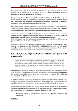 DERECHO ADMINISTRATIVO II (GALIANO)
No obstante ello, antes de proceder al dictado del acto que resuelve el recurso, y de
acuerdo con lo previsto en el art. 101 de la LPABA, resulta imperativo recibir el
dictamen de la Asesoría General de Gobierno.
Luego, el expediente deberá ser girado en vista a la Fiscalía de Estado, ya que la
misma resulta de rigor en todo recurso contra actos administrativos, excepto que se
haya interpuesto contra una decisión carente de contenido patrimonial y, por ende,
dictada sin intervención alguna de dicho organismo.
Rechazo in limine: al recibir el recurso de revocatoria, la autoridad a cargo del trámite
deberá examinar la existencia de los requisitos de viabilidad del mismo: que haya sido
fundado y que haya sido interpuesto contra un verdadero acto administrativo.
Si el recurso careciera de fundamentación, toda vez que se trata de un vicio de forma,
deberá intimarse al particular para que lo subsane en el término de 10 días, contados
a partir de la notificación por medio fehaciente de dicha intimación.
Si el interesado guardara silencio, se interpretará que ha desistido del recurso y
perderá el derecho de interponerlo a futuro.
En cuanto a la suerte del recurso interpuesto contra medidas preparatorias, vistas,
informes o dictámenes, NO RESULTAN RECURRIBLES, pues no configuran
verdaderos actos administrativos. Si existiera duda sobre la naturaleza de la decisión
impugnada, la cuestión debe resolver a favor de la recurribilidad.
RECURSO JERÁRQUICO EN SUBSIDIO del pedido de
revocatoria.
LPABA art. 91: el recurso de revocatoria lleva implícito el jerárquico en subsidio,
únicamente en los casos de las decisiones referidas en el art. 92. Cuando hubiese
sido rechazada la revocatoria, deberán elevarse las actuaciones, y dentro de las 48
horas de recibido el expediente por el superior, el interesado podrá mejorar o
ampliar los fundamentos de su recurso.
Concepto: para facilitar el control de legalidad y oportunidad por el superior, propio
de la estructura jerárquica que existe en la Administración, se establece un mecanismo
de revisión automática que se pone en marcha ante el rechazo del pedido de
revocatoria de un determinado acto.
Si el recurso de revocatoria fuera favorable al administrado se acabará la cuestión, pero
si resulta contrario al mismo, las actuaciones deben elevarse al órgano superior de
aquel que dictó el acto impugnado y luego lo confirmó al desestimar la revocatoria.
Actos contra los que procede: este recurso, expresamente deducido en el escrito de
interposición de revocatoria o implícito en el mismo, sólo será examinado y resuelto
por el superior si va dirigido contra los actos aludidos en el art. 92:
- decisiones finales y resoluciones referidas a peticiones concretas del
interesado.
FORMAS:
94
 