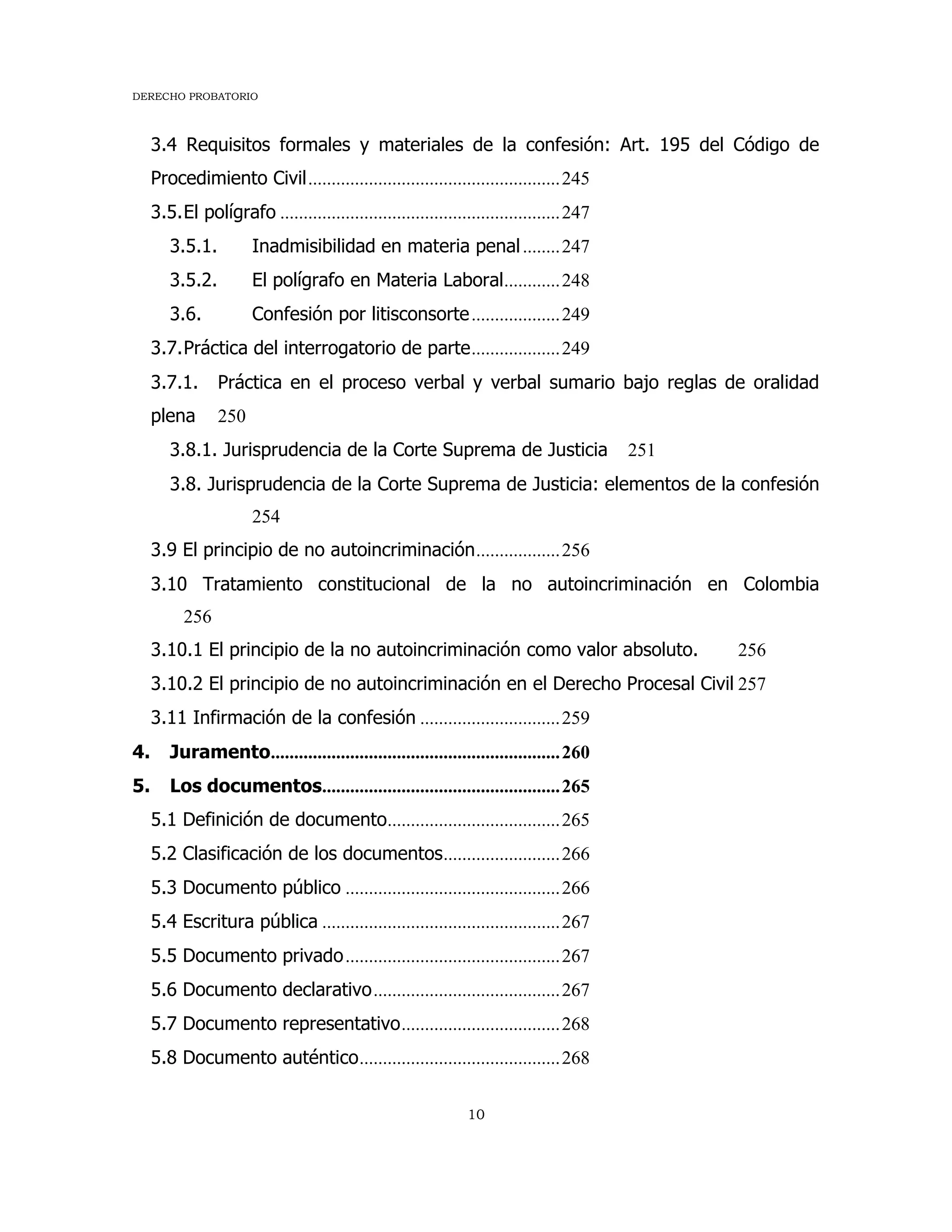 DERECHO PROBATORIO
10
3.4 Requisitos formales y materiales de la confesión: Art. 195 del Código de
Procedimiento Civil......................................................245
3.5.El polígrafo ............................................................247
3.5.1. Inadmisibilidad en materia penal........247
3.5.2. El polígrafo en Materia Laboral............248
3.6. Confesión por litisconsorte...................249
3.7.Práctica del interrogatorio de parte...................249
3.7.1. Práctica en el proceso verbal y verbal sumario bajo reglas de oralidad
plena 250
3.8.1. Jurisprudencia de la Corte Suprema de Justicia 251
3.8. Jurisprudencia de la Corte Suprema de Justicia: elementos de la confesión
254
3.9 El principio de no autoincriminación..................256
3.10 Tratamiento constitucional de la no autoincriminación en Colombia
256
3.10.1 El principio de la no autoincriminación como valor absoluto. 256
3.10.2 El principio de no autoincriminación en el Derecho Procesal Civil 257
3.11 Infirmación de la confesión ..............................259
4. Juramento..............................................................260
5. Los documentos...................................................265
5.1 Definición de documento.....................................265
5.2 Clasificación de los documentos.........................266
5.3 Documento público ..............................................266
5.4 Escritura pública ...................................................267
5.5 Documento privado..............................................267
5.6 Documento declarativo........................................267
5.7 Documento representativo..................................268
5.8 Documento auténtico...........................................268
 