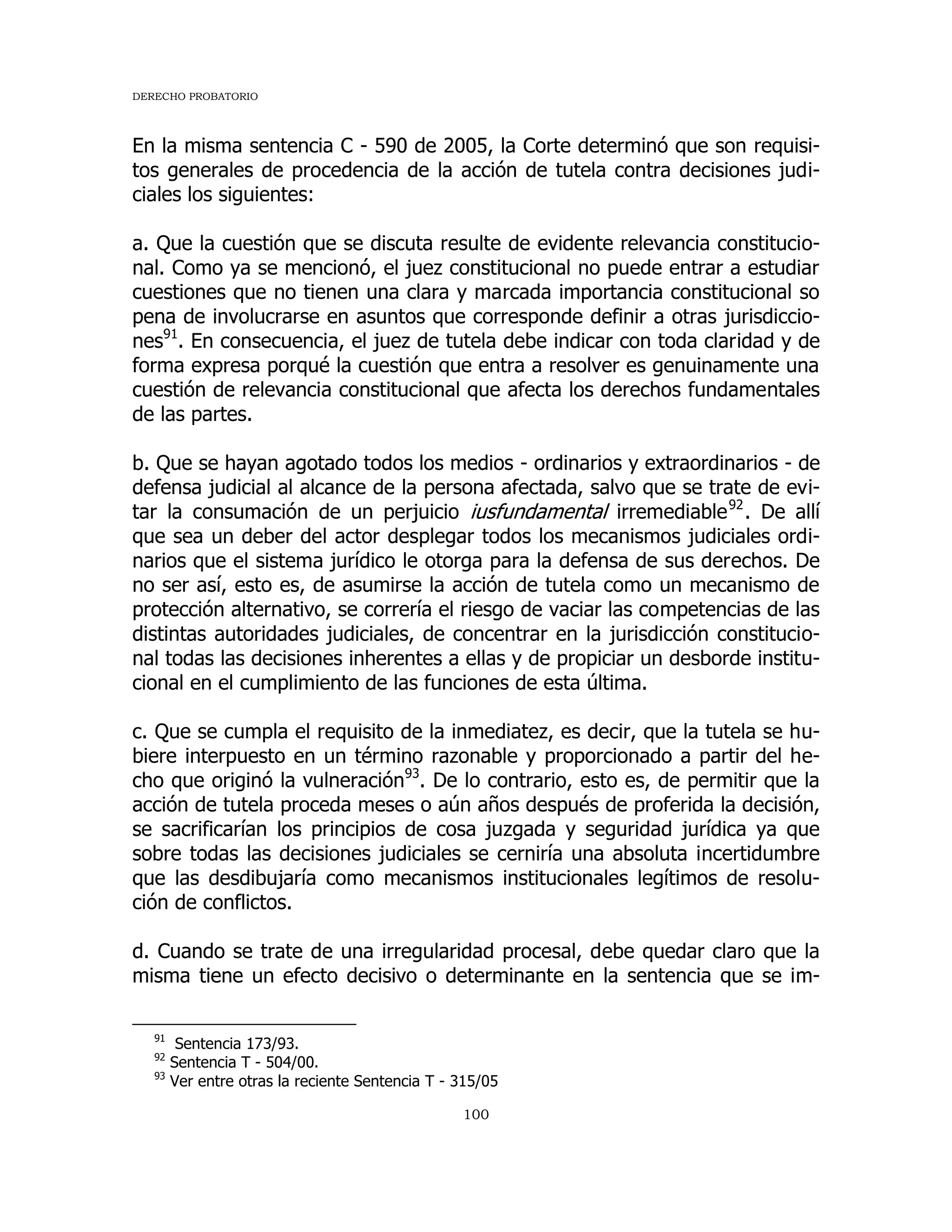DERECHO PROBATORIO
100
En la misma sentencia C - 590 de 2005, la Corte determinó que son requisi-
tos generales de procedencia de la acción de tutela contra decisiones judi-
ciales los siguientes:
a. Que la cuestión que se discuta resulte de evidente relevancia constitucio-
nal. Como ya se mencionó, el juez constitucional no puede entrar a estudiar
cuestiones que no tienen una clara y marcada importancia constitucional so
pena de involucrarse en asuntos que corresponde definir a otras jurisdiccio-
nes91
. En consecuencia, el juez de tutela debe indicar con toda claridad y de
forma expresa porqué la cuestión que entra a resolver es genuinamente una
cuestión de relevancia constitucional que afecta los derechos fundamentales
de las partes.
b. Que se hayan agotado todos los medios - ordinarios y extraordinarios - de
defensa judicial al alcance de la persona afectada, salvo que se trate de evi-
tar la consumación de un perjuicio iusfundamental irremediable92
. De allí
que sea un deber del actor desplegar todos los mecanismos judiciales ordi-
narios que el sistema jurídico le otorga para la defensa de sus derechos. De
no ser así, esto es, de asumirse la acción de tutela como un mecanismo de
protección alternativo, se correría el riesgo de vaciar las competencias de las
distintas autoridades judiciales, de concentrar en la jurisdicción constitucio-
nal todas las decisiones inherentes a ellas y de propiciar un desborde institu-
cional en el cumplimiento de las funciones de esta última.
c. Que se cumpla el requisito de la inmediatez, es decir, que la tutela se hu-
biere interpuesto en un término razonable y proporcionado a partir del he-
cho que originó la vulneración93
. De lo contrario, esto es, de permitir que la
acción de tutela proceda meses o aún años después de proferida la decisión,
se sacrificarían los principios de cosa juzgada y seguridad jurídica ya que
sobre todas las decisiones judiciales se cerniría una absoluta incertidumbre
que las desdibujaría como mecanismos institucionales legítimos de resolu-
ción de conflictos.
d. Cuando se trate de una irregularidad procesal, debe quedar claro que la
misma tiene un efecto decisivo o determinante en la sentencia que se im-
91
Sentencia 173/93.
92
Sentencia T - 504/00.
93
Ver entre otras la reciente Sentencia T - 315/05
 