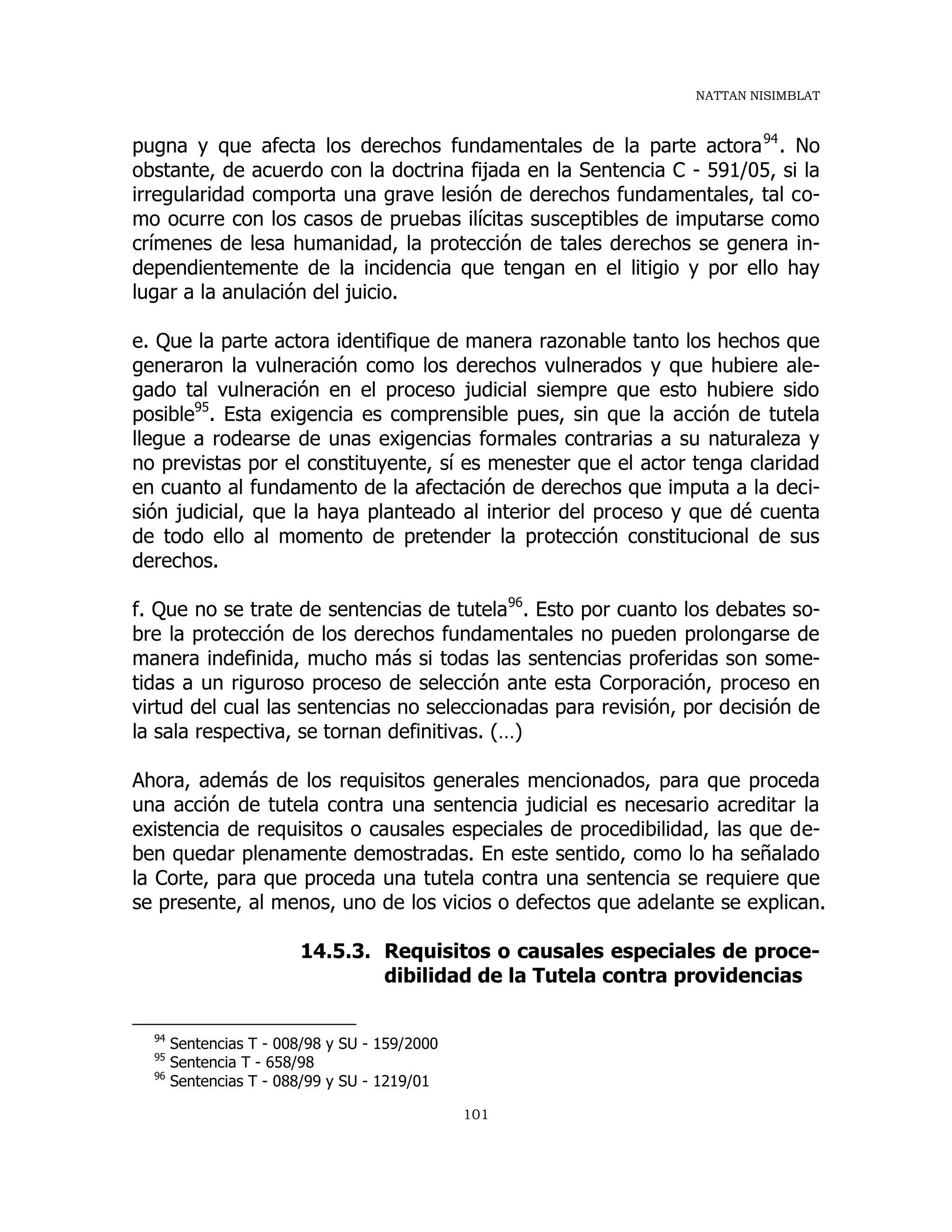 NATTAN NISIMBLAT
101
pugna y que afecta los derechos fundamentales de la parte actora94
. No
obstante, de acuerdo con la doctrina fijada en la Sentencia C - 591/05, si la
irregularidad comporta una grave lesión de derechos fundamentales, tal co-
mo ocurre con los casos de pruebas ilícitas susceptibles de imputarse como
crímenes de lesa humanidad, la protección de tales derechos se genera in-
dependientemente de la incidencia que tengan en el litigio y por ello hay
lugar a la anulación del juicio.
e. Que la parte actora identifique de manera razonable tanto los hechos que
generaron la vulneración como los derechos vulnerados y que hubiere ale-
gado tal vulneración en el proceso judicial siempre que esto hubiere sido
posible95
. Esta exigencia es comprensible pues, sin que la acción de tutela
llegue a rodearse de unas exigencias formales contrarias a su naturaleza y
no previstas por el constituyente, sí es menester que el actor tenga claridad
en cuanto al fundamento de la afectación de derechos que imputa a la deci-
sión judicial, que la haya planteado al interior del proceso y que dé cuenta
de todo ello al momento de pretender la protección constitucional de sus
derechos.
f. Que no se trate de sentencias de tutela96
. Esto por cuanto los debates so-
bre la protección de los derechos fundamentales no pueden prolongarse de
manera indefinida, mucho más si todas las sentencias proferidas son some-
tidas a un riguroso proceso de selección ante esta Corporación, proceso en
virtud del cual las sentencias no seleccionadas para revisión, por decisión de
la sala respectiva, se tornan definitivas. (…)
Ahora, además de los requisitos generales mencionados, para que proceda
una acción de tutela contra una sentencia judicial es necesario acreditar la
existencia de requisitos o causales especiales de procedibilidad, las que de-
ben quedar plenamente demostradas. En este sentido, como lo ha señalado
la Corte, para que proceda una tutela contra una sentencia se requiere que
se presente, al menos, uno de los vicios o defectos que adelante se explican.
14.5.3. Requisitos o causales especiales de proce-
dibilidad de la Tutela contra providencias
94
Sentencias T - 008/98 y SU - 159/2000
95
Sentencia T - 658/98
96
Sentencias T - 088/99 y SU - 1219/01
 