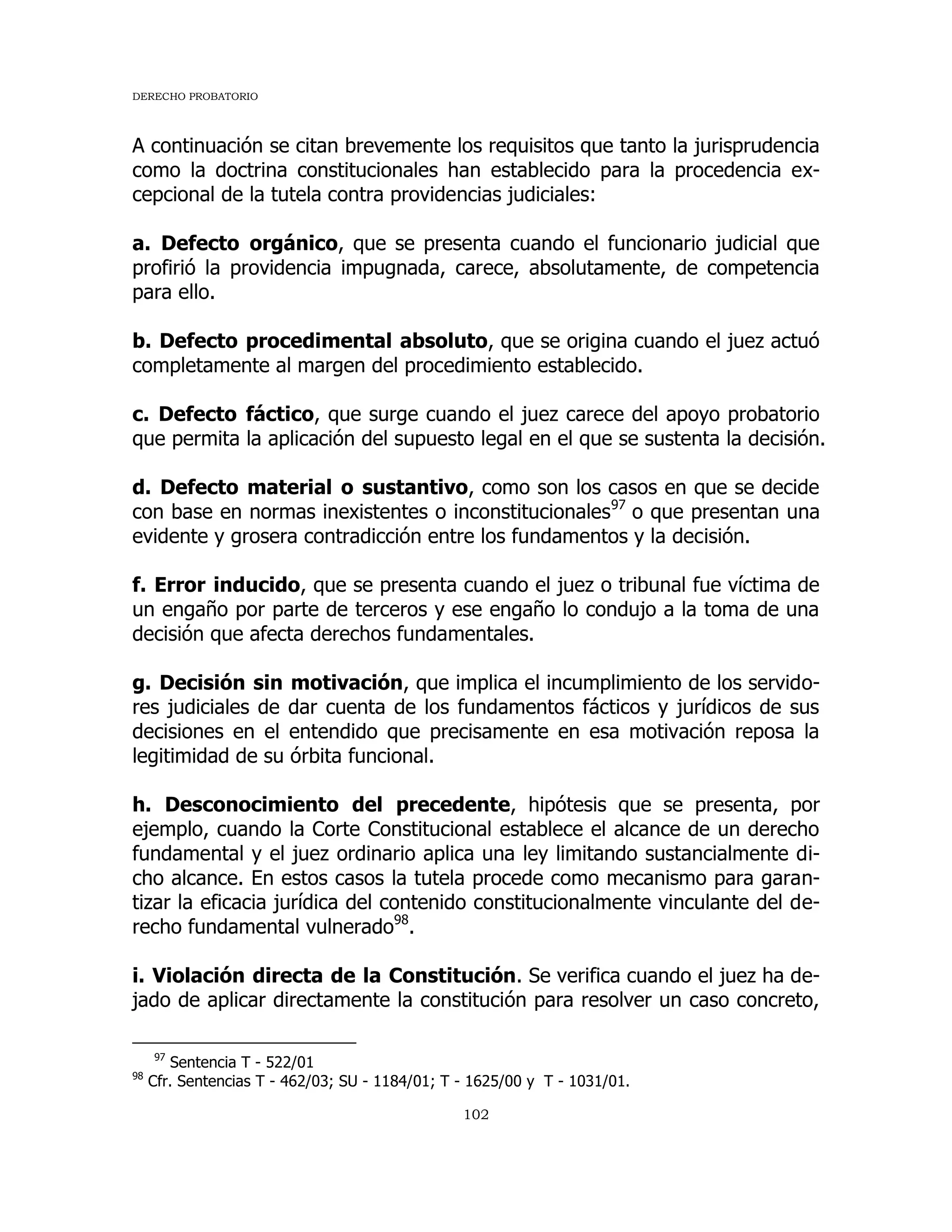 DERECHO PROBATORIO
102
A continuación se citan brevemente los requisitos que tanto la jurisprudencia
como la doctrina constitucionales han establecido para la procedencia ex-
cepcional de la tutela contra providencias judiciales:
a. Defecto orgánico, que se presenta cuando el funcionario judicial que
profirió la providencia impugnada, carece, absolutamente, de competencia
para ello.
b. Defecto procedimental absoluto, que se origina cuando el juez actuó
completamente al margen del procedimiento establecido.
c. Defecto fáctico, que surge cuando el juez carece del apoyo probatorio
que permita la aplicación del supuesto legal en el que se sustenta la decisión.
d. Defecto material o sustantivo, como son los casos en que se decide
con base en normas inexistentes o inconstitucionales97
o que presentan una
evidente y grosera contradicción entre los fundamentos y la decisión.
f. Error inducido, que se presenta cuando el juez o tribunal fue víctima de
un engaño por parte de terceros y ese engaño lo condujo a la toma de una
decisión que afecta derechos fundamentales.
g. Decisión sin motivación, que implica el incumplimiento de los servido-
res judiciales de dar cuenta de los fundamentos fácticos y jurídicos de sus
decisiones en el entendido que precisamente en esa motivación reposa la
legitimidad de su órbita funcional.
h. Desconocimiento del precedente, hipótesis que se presenta, por
ejemplo, cuando la Corte Constitucional establece el alcance de un derecho
fundamental y el juez ordinario aplica una ley limitando sustancialmente di-
cho alcance. En estos casos la tutela procede como mecanismo para garan-
tizar la eficacia jurídica del contenido constitucionalmente vinculante del de-
recho fundamental vulnerado98
.
i. Violación directa de la Constitución. Se verifica cuando el juez ha de-
jado de aplicar directamente la constitución para resolver un caso concreto,
97
Sentencia T - 522/01
98
Cfr. Sentencias T - 462/03; SU - 1184/01; T - 1625/00 y T - 1031/01.
 