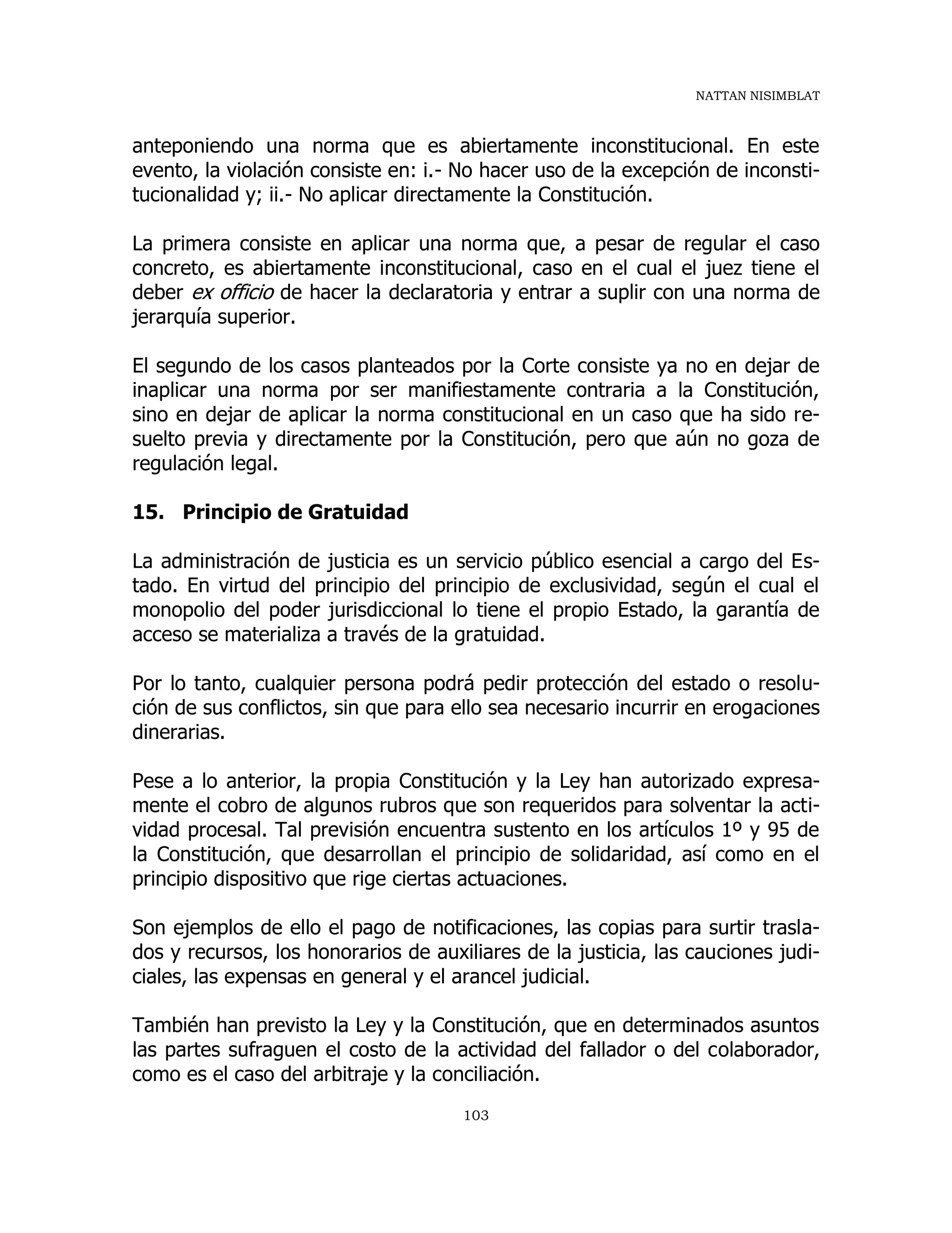 NATTAN NISIMBLAT
103
anteponiendo una norma que es abiertamente inconstitucional. En este
evento, la violación consiste en: i.- No hacer uso de la excepción de inconsti-
tucionalidad y; ii.- No aplicar directamente la Constitución.
La primera consiste en aplicar una norma que, a pesar de regular el caso
concreto, es abiertamente inconstitucional, caso en el cual el juez tiene el
deber ex officio de hacer la declaratoria y entrar a suplir con una norma de
jerarquía superior.
El segundo de los casos planteados por la Corte consiste ya no en dejar de
inaplicar una norma por ser manifiestamente contraria a la Constitución,
sino en dejar de aplicar la norma constitucional en un caso que ha sido re-
suelto previa y directamente por la Constitución, pero que aún no goza de
regulación legal.
15. Principio de Gratuidad
La administración de justicia es un servicio público esencial a cargo del Es-
tado. En virtud del principio del principio de exclusividad, según el cual el
monopolio del poder jurisdiccional lo tiene el propio Estado, la garantía de
acceso se materializa a través de la gratuidad.
Por lo tanto, cualquier persona podrá pedir protección del estado o resolu-
ción de sus conflictos, sin que para ello sea necesario incurrir en erogaciones
dinerarias.
Pese a lo anterior, la propia Constitución y la Ley han autorizado expresa-
mente el cobro de algunos rubros que son requeridos para solventar la acti-
vidad procesal. Tal previsión encuentra sustento en los artículos 1º y 95 de
la Constitución, que desarrollan el principio de solidaridad, así como en el
principio dispositivo que rige ciertas actuaciones.
Son ejemplos de ello el pago de notificaciones, las copias para surtir trasla-
dos y recursos, los honorarios de auxiliares de la justicia, las cauciones judi-
ciales, las expensas en general y el arancel judicial.
También han previsto la Ley y la Constitución, que en determinados asuntos
las partes sufraguen el costo de la actividad del fallador o del colaborador,
como es el caso del arbitraje y la conciliación.
 