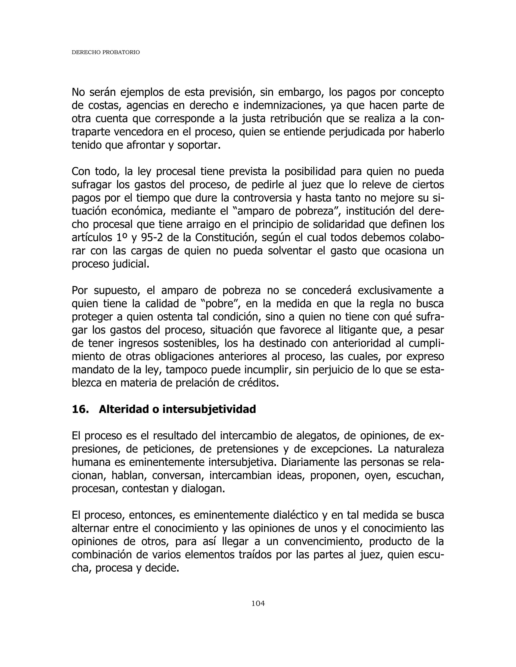 DERECHO PROBATORIO
104
No serán ejemplos de esta previsión, sin embargo, los pagos por concepto
de costas, agencias en derecho e indemnizaciones, ya que hacen parte de
otra cuenta que corresponde a la justa retribución que se realiza a la con-
traparte vencedora en el proceso, quien se entiende perjudicada por haberlo
tenido que afrontar y soportar.
Con todo, la ley procesal tiene prevista la posibilidad para quien no pueda
sufragar los gastos del proceso, de pedirle al juez que lo releve de ciertos
pagos por el tiempo que dure la controversia y hasta tanto no mejore su si-
tuación económica, mediante el “amparo de pobreza”, institución del dere-
cho procesal que tiene arraigo en el principio de solidaridad que definen los
artículos 1º y 95-2 de la Constitución, según el cual todos debemos colabo-
rar con las cargas de quien no pueda solventar el gasto que ocasiona un
proceso judicial.
Por supuesto, el amparo de pobreza no se concederá exclusivamente a
quien tiene la calidad de “pobre”, en la medida en que la regla no busca
proteger a quien ostenta tal condición, sino a quien no tiene con qué sufra-
gar los gastos del proceso, situación que favorece al litigante que, a pesar
de tener ingresos sostenibles, los ha destinado con anterioridad al cumpli-
miento de otras obligaciones anteriores al proceso, las cuales, por expreso
mandato de la ley, tampoco puede incumplir, sin perjuicio de lo que se esta-
blezca en materia de prelación de créditos.
16. Alteridad o intersubjetividad
El proceso es el resultado del intercambio de alegatos, de opiniones, de ex-
presiones, de peticiones, de pretensiones y de excepciones. La naturaleza
humana es eminentemente intersubjetiva. Diariamente las personas se rela-
cionan, hablan, conversan, intercambian ideas, proponen, oyen, escuchan,
procesan, contestan y dialogan.
El proceso, entonces, es eminentemente dialéctico y en tal medida se busca
alternar entre el conocimiento y las opiniones de unos y el conocimiento las
opiniones de otros, para así llegar a un convencimiento, producto de la
combinación de varios elementos traídos por las partes al juez, quien escu-
cha, procesa y decide.
 
