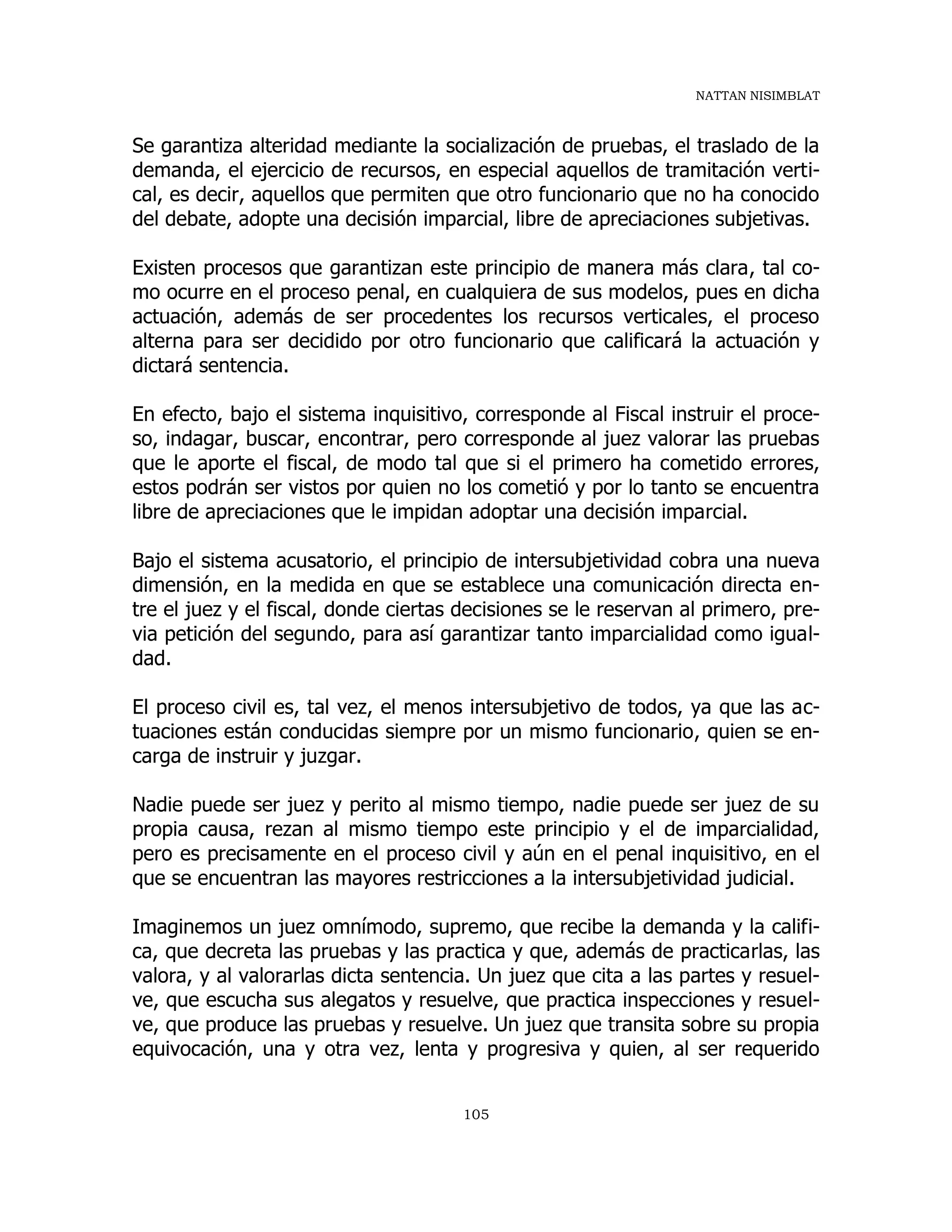 NATTAN NISIMBLAT
105
Se garantiza alteridad mediante la socialización de pruebas, el traslado de la
demanda, el ejercicio de recursos, en especial aquellos de tramitación verti-
cal, es decir, aquellos que permiten que otro funcionario que no ha conocido
del debate, adopte una decisión imparcial, libre de apreciaciones subjetivas.
Existen procesos que garantizan este principio de manera más clara, tal co-
mo ocurre en el proceso penal, en cualquiera de sus modelos, pues en dicha
actuación, además de ser procedentes los recursos verticales, el proceso
alterna para ser decidido por otro funcionario que calificará la actuación y
dictará sentencia.
En efecto, bajo el sistema inquisitivo, corresponde al Fiscal instruir el proce-
so, indagar, buscar, encontrar, pero corresponde al juez valorar las pruebas
que le aporte el fiscal, de modo tal que si el primero ha cometido errores,
estos podrán ser vistos por quien no los cometió y por lo tanto se encuentra
libre de apreciaciones que le impidan adoptar una decisión imparcial.
Bajo el sistema acusatorio, el principio de intersubjetividad cobra una nueva
dimensión, en la medida en que se establece una comunicación directa en-
tre el juez y el fiscal, donde ciertas decisiones se le reservan al primero, pre-
via petición del segundo, para así garantizar tanto imparcialidad como igual-
dad.
El proceso civil es, tal vez, el menos intersubjetivo de todos, ya que las ac-
tuaciones están conducidas siempre por un mismo funcionario, quien se en-
carga de instruir y juzgar.
Nadie puede ser juez y perito al mismo tiempo, nadie puede ser juez de su
propia causa, rezan al mismo tiempo este principio y el de imparcialidad,
pero es precisamente en el proceso civil y aún en el penal inquisitivo, en el
que se encuentran las mayores restricciones a la intersubjetividad judicial.
Imaginemos un juez omnímodo, supremo, que recibe la demanda y la califi-
ca, que decreta las pruebas y las practica y que, además de practicarlas, las
valora, y al valorarlas dicta sentencia. Un juez que cita a las partes y resuel-
ve, que escucha sus alegatos y resuelve, que practica inspecciones y resuel-
ve, que produce las pruebas y resuelve. Un juez que transita sobre su propia
equivocación, una y otra vez, lenta y progresiva y quien, al ser requerido
 