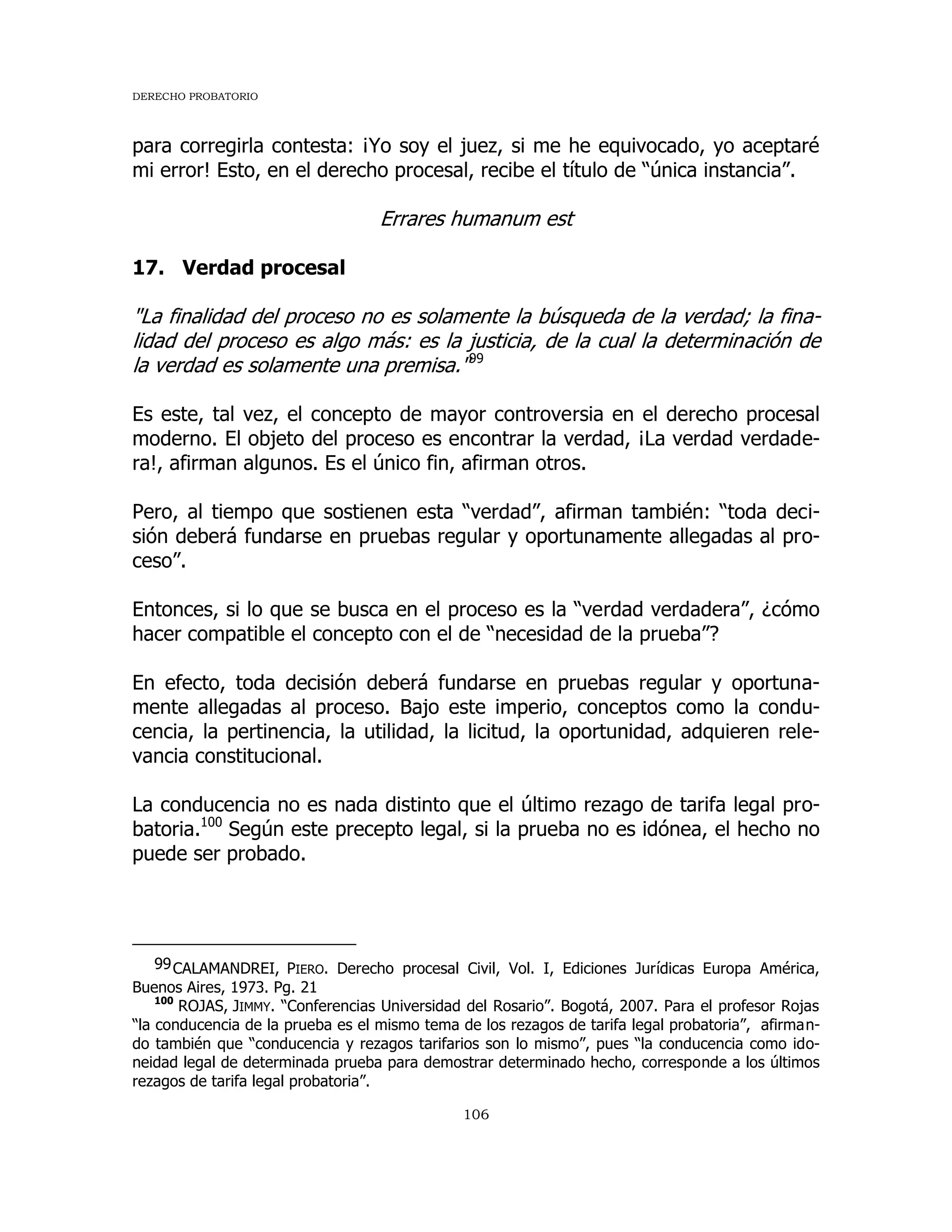 DERECHO PROBATORIO
106
para corregirla contesta: ¡Yo soy el juez, si me he equivocado, yo aceptaré
mi error! Esto, en el derecho procesal, recibe el título de “única instancia”.
Errares humanum est
17. Verdad procesal
"La finalidad del proceso no es solamente la búsqueda de la verdad; la fina-
lidad del proceso es algo más: es la justicia, de la cual la determinación de
la verdad es solamente una premisa."99
Es este, tal vez, el concepto de mayor controversia en el derecho procesal
moderno. El objeto del proceso es encontrar la verdad, ¡La verdad verdade-
ra!, afirman algunos. Es el único fin, afirman otros.
Pero, al tiempo que sostienen esta “verdad”, afirman también: “toda deci-
sión deberá fundarse en pruebas regular y oportunamente allegadas al pro-
ceso”.
Entonces, si lo que se busca en el proceso es la “verdad verdadera”, ¿cómo
hacer compatible el concepto con el de “necesidad de la prueba”?
En efecto, toda decisión deberá fundarse en pruebas regular y oportuna-
mente allegadas al proceso. Bajo este imperio, conceptos como la condu-
cencia, la pertinencia, la utilidad, la licitud, la oportunidad, adquieren rele-
vancia constitucional.
La conducencia no es nada distinto que el último rezago de tarifa legal pro-
batoria.100
Según este precepto legal, si la prueba no es idónea, el hecho no
puede ser probado.
99CALAMANDREI, PIERO. Derecho procesal Civil, Vol. I, Ediciones Jurídicas Europa América,
Buenos Aires, 1973. Pg. 21
100
ROJAS, JIMMY. “Conferencias Universidad del Rosario”. Bogotá, 2007. Para el profesor Rojas
“la conducencia de la prueba es el mismo tema de los rezagos de tarifa legal probatoria”, afirman-
do también que “conducencia y rezagos tarifarios son lo mismo”, pues “la conducencia como ido-
neidad legal de determinada prueba para demostrar determinado hecho, corresponde a los últimos
rezagos de tarifa legal probatoria”.
 