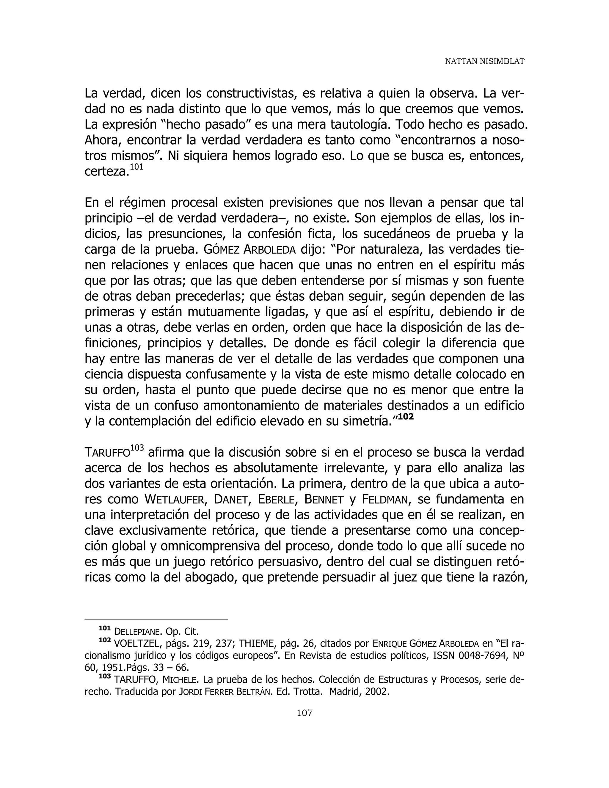 NATTAN NISIMBLAT
107
La verdad, dicen los constructivistas, es relativa a quien la observa. La ver-
dad no es nada distinto que lo que vemos, más lo que creemos que vemos.
La expresión “hecho pasado” es una mera tautología. Todo hecho es pasado.
Ahora, encontrar la verdad verdadera es tanto como “encontrarnos a noso-
tros mismos”. Ni siquiera hemos logrado eso. Lo que se busca es, entonces,
certeza.101
En el régimen procesal existen previsiones que nos llevan a pensar que tal
principio –el de verdad verdadera–, no existe. Son ejemplos de ellas, los in-
dicios, las presunciones, la confesión ficta, los sucedáneos de prueba y la
carga de la prueba. GÓMEZ ARBOLEDA dijo: “Por naturaleza, las verdades tie-
nen relaciones y enlaces que hacen que unas no entren en el espíritu más
que por las otras; que las que deben entenderse por sí mismas y son fuente
de otras deban precederlas; que éstas deban seguir, según dependen de las
primeras y están mutuamente ligadas, y que así el espíritu, debiendo ir de
unas a otras, debe verlas en orden, orden que hace la disposición de las de-
finiciones, principios y detalles. De donde es fácil colegir la diferencia que
hay entre las maneras de ver el detalle de las verdades que componen una
ciencia dispuesta confusamente y la vista de este mismo detalle colocado en
su orden, hasta el punto que puede decirse que no es menor que entre la
vista de un confuso amontonamiento de materiales destinados a un edificio
y la contemplación del edificio elevado en su simetría.”102
TARUFFO
103
afirma que la discusión sobre si en el proceso se busca la verdad
acerca de los hechos es absolutamente irrelevante, y para ello analiza las
dos variantes de esta orientación. La primera, dentro de la que ubica a auto-
res como WETLAUFER, DANET, EBERLE, BENNET y FELDMAN, se fundamenta en
una interpretación del proceso y de las actividades que en él se realizan, en
clave exclusivamente retórica, que tiende a presentarse como una concep-
ción global y omnicomprensiva del proceso, donde todo lo que allí sucede no
es más que un juego retórico persuasivo, dentro del cual se distinguen retó-
ricas como la del abogado, que pretende persuadir al juez que tiene la razón,
101
DELLEPIANE. Op. Cit.
102
VOELTZEL, págs. 219, 237; THIEME, pág. 26, citados por ENRIQUE GÓMEZ ARBOLEDA en “El ra-
cionalismo jurídico y los códigos europeos”. En Revista de estudios políticos, ISSN 0048-7694, Nº
60, 1951.Págs. 33 – 66.
103
TARUFFO, MICHELE. La prueba de los hechos. Colección de Estructuras y Procesos, serie de-
recho. Traducida por JORDI FERRER BELTRÁN. Ed. Trotta. Madrid, 2002.
 