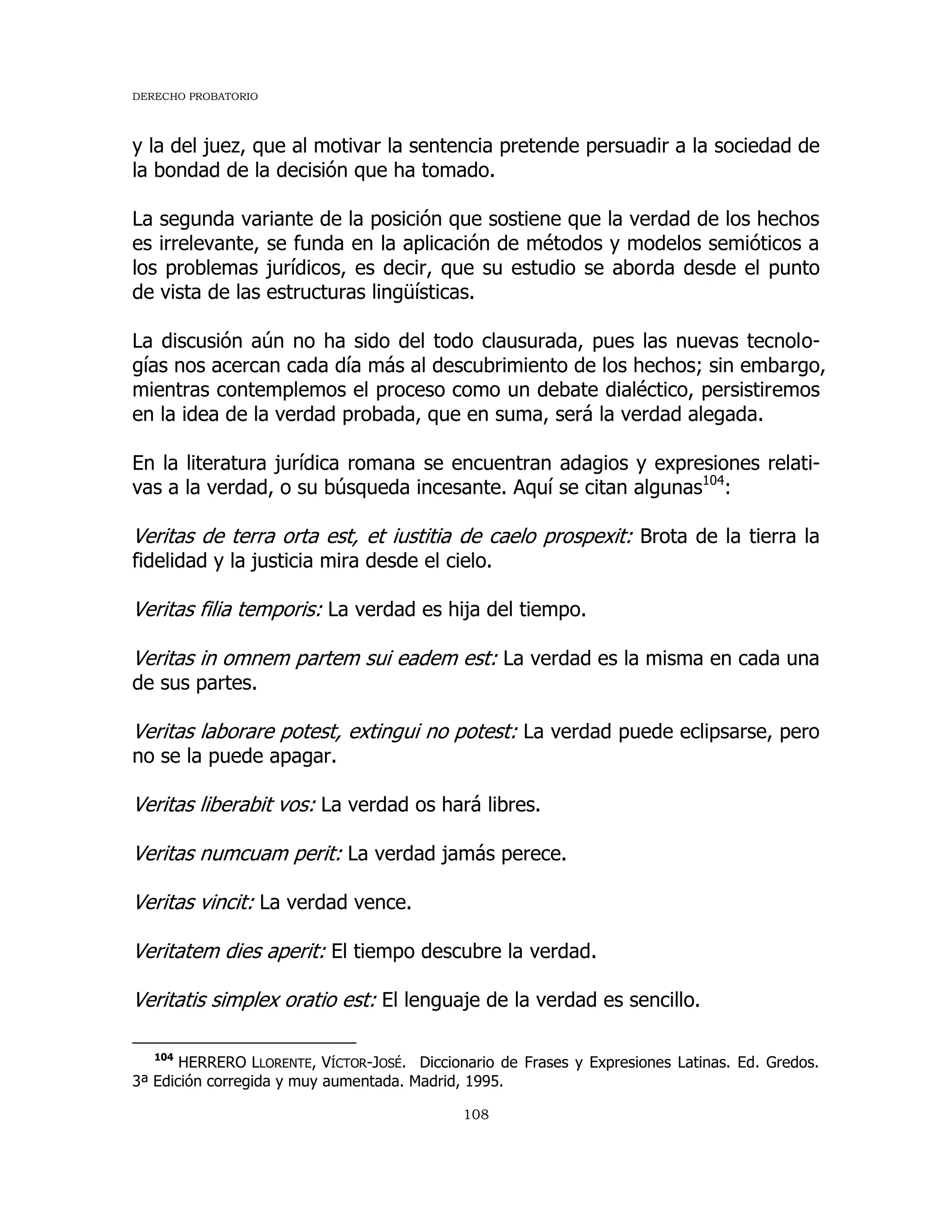 DERECHO PROBATORIO
108
y la del juez, que al motivar la sentencia pretende persuadir a la sociedad de
la bondad de la decisión que ha tomado.
La segunda variante de la posición que sostiene que la verdad de los hechos
es irrelevante, se funda en la aplicación de métodos y modelos semióticos a
los problemas jurídicos, es decir, que su estudio se aborda desde el punto
de vista de las estructuras lingüísticas.
La discusión aún no ha sido del todo clausurada, pues las nuevas tecnolo-
gías nos acercan cada día más al descubrimiento de los hechos; sin embargo,
mientras contemplemos el proceso como un debate dialéctico, persistiremos
en la idea de la verdad probada, que en suma, será la verdad alegada.
En la literatura jurídica romana se encuentran adagios y expresiones relati-
vas a la verdad, o su búsqueda incesante. Aquí se citan algunas104
:
Veritas de terra orta est, et iustitia de caelo prospexit: Brota de la tierra la
fidelidad y la justicia mira desde el cielo.
Veritas filia temporis: La verdad es hija del tiempo.
Veritas in omnem partem sui eadem est: La verdad es la misma en cada una
de sus partes.
Veritas laborare potest, extingui no potest: La verdad puede eclipsarse, pero
no se la puede apagar.
Veritas liberabit vos: La verdad os hará libres.
Veritas numcuam perit: La verdad jamás perece.
Veritas vincit: La verdad vence.
Veritatem dies aperit: El tiempo descubre la verdad.
Veritatis simplex oratio est: El lenguaje de la verdad es sencillo.
104
HERRERO LLORENTE, VÍCTOR-JOSÉ. Diccionario de Frases y Expresiones Latinas. Ed. Gredos.
3ª Edición corregida y muy aumentada. Madrid, 1995.
 
