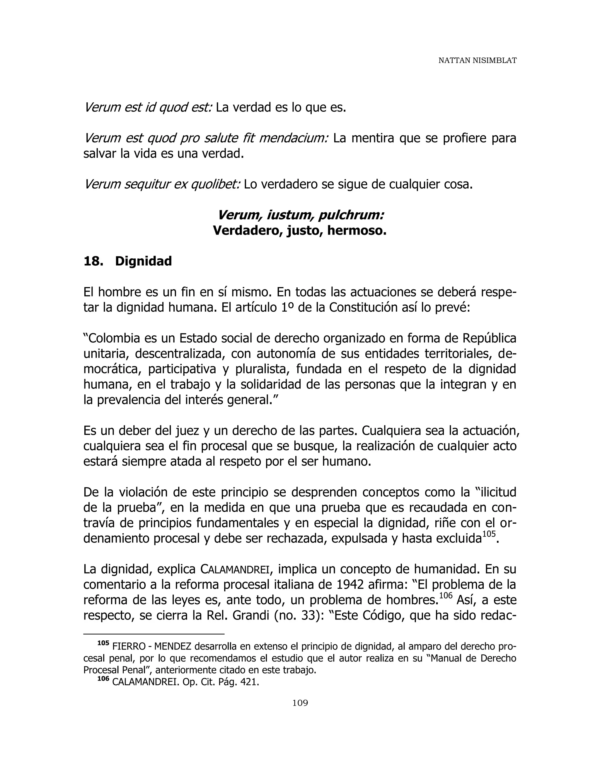NATTAN NISIMBLAT
109
Verum est id quod est: La verdad es lo que es.
Verum est quod pro salute fit mendacium: La mentira que se profiere para
salvar la vida es una verdad.
Verum sequitur ex quolibet: Lo verdadero se sigue de cualquier cosa.
Verum, iustum, pulchrum:
Verdadero, justo, hermoso.
18. Dignidad
El hombre es un fin en sí mismo. En todas las actuaciones se deberá respe-
tar la dignidad humana. El artículo 1º de la Constitución así lo prevé:
“Colombia es un Estado social de derecho organizado en forma de República
unitaria, descentralizada, con autonomía de sus entidades territoriales, de-
mocrática, participativa y pluralista, fundada en el respeto de la dignidad
humana, en el trabajo y la solidaridad de las personas que la integran y en
la prevalencia del interés general.”
Es un deber del juez y un derecho de las partes. Cualquiera sea la actuación,
cualquiera sea el fin procesal que se busque, la realización de cualquier acto
estará siempre atada al respeto por el ser humano.
De la violación de este principio se desprenden conceptos como la “ilicitud
de la prueba”, en la medida en que una prueba que es recaudada en con-
travía de principios fundamentales y en especial la dignidad, riñe con el or-
denamiento procesal y debe ser rechazada, expulsada y hasta excluida105
.
La dignidad, explica CALAMANDREI, implica un concepto de humanidad. En su
comentario a la reforma procesal italiana de 1942 afirma: “El problema de la
reforma de las leyes es, ante todo, un problema de hombres.106
Así, a este
respecto, se cierra la Rel. Grandi (no. 33): “Este Código, que ha sido redac-
105
FIERRO - MENDEZ desarrolla en extenso el principio de dignidad, al amparo del derecho pro-
cesal penal, por lo que recomendamos el estudio que el autor realiza en su “Manual de Derecho
Procesal Penal”, anteriormente citado en este trabajo.
106
CALAMANDREI. Op. Cit. Pág. 421.
 