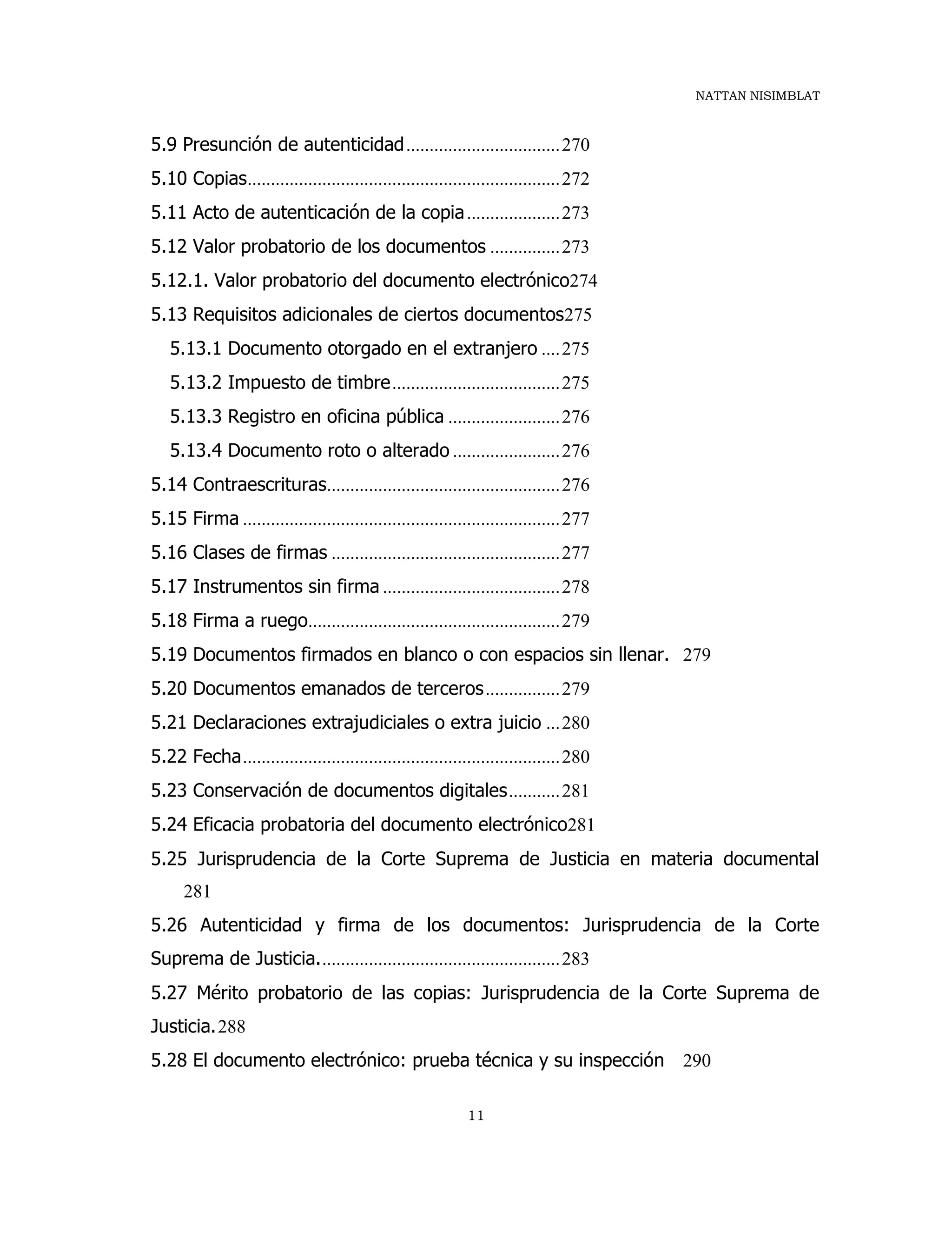 NATTAN NISIMBLAT
11
5.9 Presunción de autenticidad.................................270
5.10 Copias...................................................................272
5.11 Acto de autenticación de la copia....................273
5.12 Valor probatorio de los documentos ...............273
5.12.1. Valor probatorio del documento electrónico274
5.13 Requisitos adicionales de ciertos documentos275
5.13.1 Documento otorgado en el extranjero ....275
5.13.2 Impuesto de timbre....................................275
5.13.3 Registro en oficina pública ........................276
5.13.4 Documento roto o alterado .......................276
5.14 Contraescrituras..................................................276
5.15 Firma ....................................................................277
5.16 Clases de firmas .................................................277
5.17 Instrumentos sin firma ......................................278
5.18 Firma a ruego......................................................279
5.19 Documentos firmados en blanco o con espacios sin llenar. 279
5.20 Documentos emanados de terceros................279
5.21 Declaraciones extrajudiciales o extra juicio ...280
5.22 Fecha....................................................................280
5.23 Conservación de documentos digitales...........281
5.24 Eficacia probatoria del documento electrónico281
5.25 Jurisprudencia de la Corte Suprema de Justicia en materia documental
281
5.26 Autenticidad y firma de los documentos: Jurisprudencia de la Corte
Suprema de Justicia....................................................283
5.27 Mérito probatorio de las copias: Jurisprudencia de la Corte Suprema de
Justicia.288
5.28 El documento electrónico: prueba técnica y su inspección 290
 