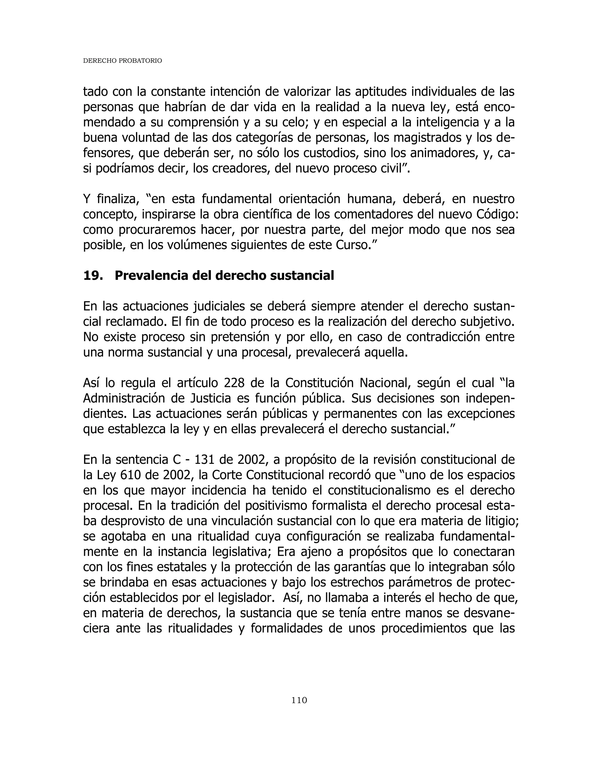 DERECHO PROBATORIO
110
tado con la constante intención de valorizar las aptitudes individuales de las
personas que habrían de dar vida en la realidad a la nueva ley, está enco-
mendado a su comprensión y a su celo; y en especial a la inteligencia y a la
buena voluntad de las dos categorías de personas, los magistrados y los de-
fensores, que deberán ser, no sólo los custodios, sino los animadores, y, ca-
si podríamos decir, los creadores, del nuevo proceso civil”.
Y finaliza, “en esta fundamental orientación humana, deberá, en nuestro
concepto, inspirarse la obra científica de los comentadores del nuevo Código:
como procuraremos hacer, por nuestra parte, del mejor modo que nos sea
posible, en los volúmenes siguientes de este Curso.”
19. Prevalencia del derecho sustancial
En las actuaciones judiciales se deberá siempre atender el derecho sustan-
cial reclamado. El fin de todo proceso es la realización del derecho subjetivo.
No existe proceso sin pretensión y por ello, en caso de contradicción entre
una norma sustancial y una procesal, prevalecerá aquella.
Así lo regula el artículo 228 de la Constitución Nacional, según el cual “la
Administración de Justicia es función pública. Sus decisiones son indepen-
dientes. Las actuaciones serán públicas y permanentes con las excepciones
que establezca la ley y en ellas prevalecerá el derecho sustancial.”
En la sentencia C - 131 de 2002, a propósito de la revisión constitucional de
la Ley 610 de 2002, la Corte Constitucional recordó que “uno de los espacios
en los que mayor incidencia ha tenido el constitucionalismo es el derecho
procesal. En la tradición del positivismo formalista el derecho procesal esta-
ba desprovisto de una vinculación sustancial con lo que era materia de litigio;
se agotaba en una ritualidad cuya configuración se realizaba fundamental-
mente en la instancia legislativa; Era ajeno a propósitos que lo conectaran
con los fines estatales y la protección de las garantías que lo integraban sólo
se brindaba en esas actuaciones y bajo los estrechos parámetros de protec-
ción establecidos por el legislador. Así, no llamaba a interés el hecho de que,
en materia de derechos, la sustancia que se tenía entre manos se desvane-
ciera ante las ritualidades y formalidades de unos procedimientos que las
 
