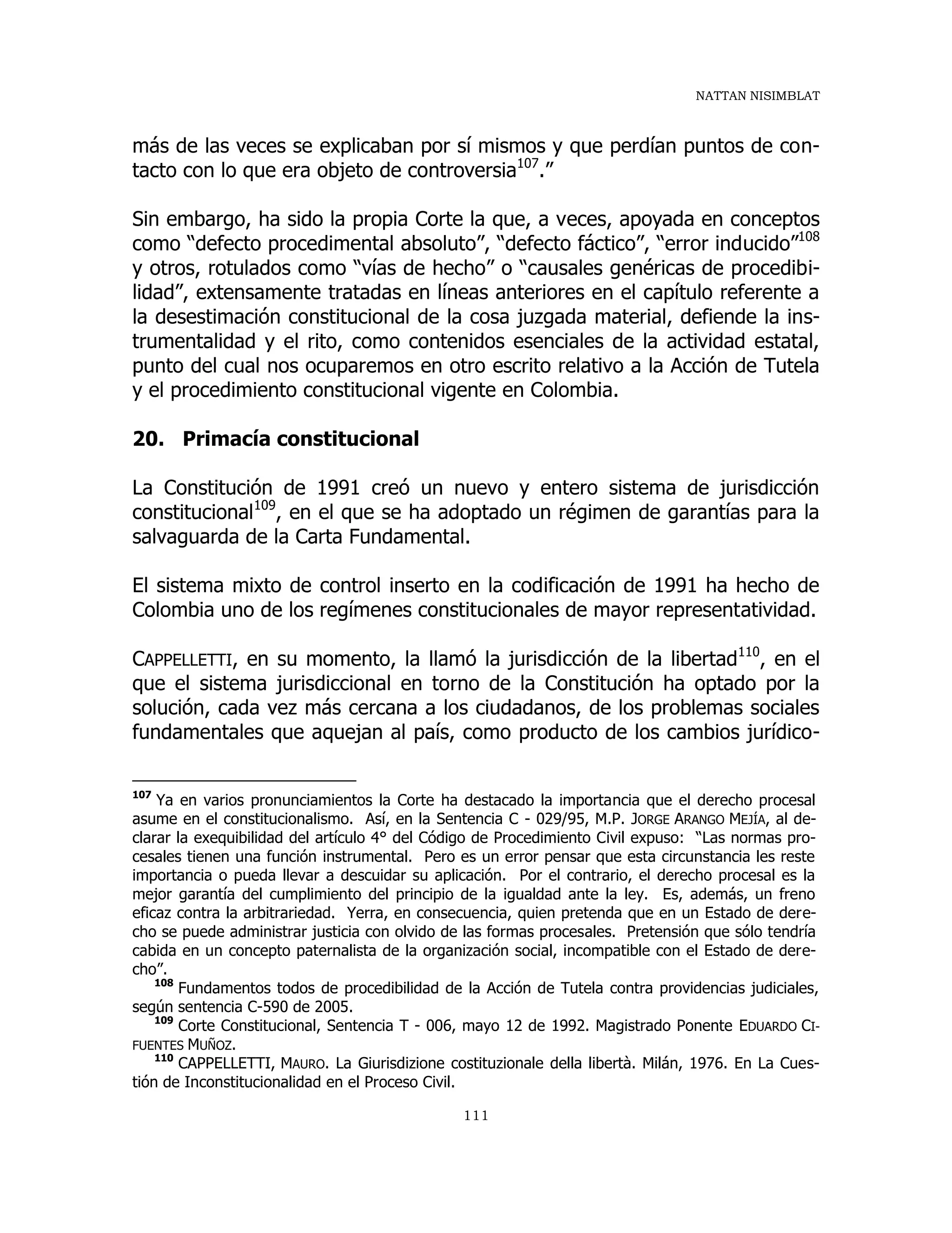 NATTAN NISIMBLAT
111
más de las veces se explicaban por sí mismos y que perdían puntos de con-
tacto con lo que era objeto de controversia107
.”
Sin embargo, ha sido la propia Corte la que, a veces, apoyada en conceptos
como “defecto procedimental absoluto”, “defecto fáctico”, “error inducido”108
y otros, rotulados como “vías de hecho” o “causales genéricas de procedibi-
lidad”, extensamente tratadas en líneas anteriores en el capítulo referente a
la desestimación constitucional de la cosa juzgada material, defiende la ins-
trumentalidad y el rito, como contenidos esenciales de la actividad estatal,
punto del cual nos ocuparemos en otro escrito relativo a la Acción de Tutela
y el procedimiento constitucional vigente en Colombia.
20. Primacía constitucional
La Constitución de 1991 creó un nuevo y entero sistema de jurisdicción
constitucional109
, en el que se ha adoptado un régimen de garantías para la
salvaguarda de la Carta Fundamental.
El sistema mixto de control inserto en la codificación de 1991 ha hecho de
Colombia uno de los regímenes constitucionales de mayor representatividad.
CAPPELLETTI, en su momento, la llamó la jurisdicción de la libertad110
, en el
que el sistema jurisdiccional en torno de la Constitución ha optado por la
solución, cada vez más cercana a los ciudadanos, de los problemas sociales
fundamentales que aquejan al país, como producto de los cambios jurídico-
107
Ya en varios pronunciamientos la Corte ha destacado la importancia que el derecho procesal
asume en el constitucionalismo. Así, en la Sentencia C - 029/95, M.P. JORGE ARANGO MEJÍA, al de-
clarar la exequibilidad del artículo 4° del Código de Procedimiento Civil expuso: “Las normas pro-
cesales tienen una función instrumental. Pero es un error pensar que esta circunstancia les reste
importancia o pueda llevar a descuidar su aplicación. Por el contrario, el derecho procesal es la
mejor garantía del cumplimiento del principio de la igualdad ante la ley. Es, además, un freno
eficaz contra la arbitrariedad. Yerra, en consecuencia, quien pretenda que en un Estado de dere-
cho se puede administrar justicia con olvido de las formas procesales. Pretensión que sólo tendría
cabida en un concepto paternalista de la organización social, incompatible con el Estado de dere-
cho”.
108
Fundamentos todos de procedibilidad de la Acción de Tutela contra providencias judiciales,
según sentencia C-590 de 2005.
109
Corte Constitucional, Sentencia T - 006, mayo 12 de 1992. Magistrado Ponente EDUARDO CI-
FUENTES MUÑOZ.
110
CAPPELLETTI, MAURO. La Giurisdizione costituzionale della libertà. Milán, 1976. En La Cues-
tión de Inconstitucionalidad en el Proceso Civil.
 