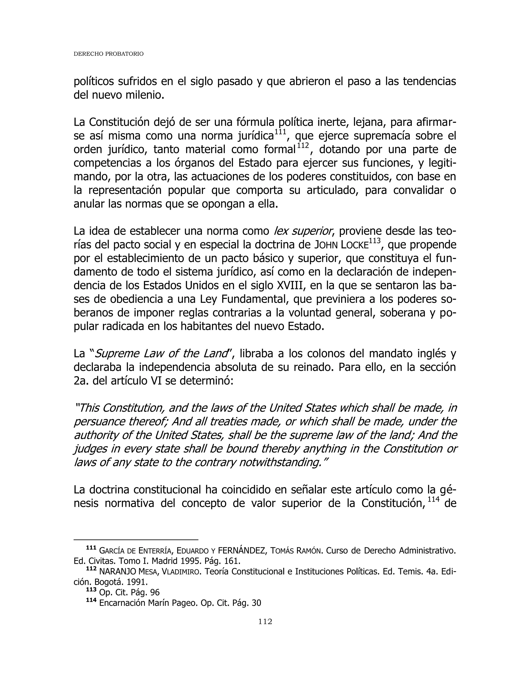 DERECHO PROBATORIO
112
políticos sufridos en el siglo pasado y que abrieron el paso a las tendencias
del nuevo milenio.
La Constitución dejó de ser una fórmula política inerte, lejana, para afirmar-
se así misma como una norma jurídica111
, que ejerce supremacía sobre el
orden jurídico, tanto material como formal112
, dotando por una parte de
competencias a los órganos del Estado para ejercer sus funciones, y legiti-
mando, por la otra, las actuaciones de los poderes constituidos, con base en
la representación popular que comporta su articulado, para convalidar o
anular las normas que se opongan a ella.
La idea de establecer una norma como lex superior, proviene desde las teo-
rías del pacto social y en especial la doctrina de JOHN LOCKE
113
, que propende
por el establecimiento de un pacto básico y superior, que constituya el fun-
damento de todo el sistema jurídico, así como en la declaración de indepen-
dencia de los Estados Unidos en el siglo XVIII, en la que se sentaron las ba-
ses de obediencia a una Ley Fundamental, que previniera a los poderes so-
beranos de imponer reglas contrarias a la voluntad general, soberana y po-
pular radicada en los habitantes del nuevo Estado.
La “Supreme Law of the Land”, libraba a los colonos del mandato inglés y
declaraba la independencia absoluta de su reinado. Para ello, en la sección
2a. del artículo VI se determinó:
“This Constitution, and the laws of the United States which shall be made, in
persuance thereof; And all treaties made, or which shall be made, under the
authority of the United States, shall be the supreme law of the land; And the
judges in every state shall be bound thereby anything in the Constitution or
laws of any state to the contrary notwithstanding.”
La doctrina constitucional ha coincidido en señalar este artículo como la gé-
nesis normativa del concepto de valor superior de la Constitución, 114
de
111
GARCÍA DE ENTERRÍA, EDUARDO Y FERNÁNDEZ, TOMÁS RAMÓN. Curso de Derecho Administrativo.
Ed. Civitas. Tomo I. Madrid 1995. Pág. 161.
112
NARANJO MESA, VLADIMIRO. Teoría Constitucional e Instituciones Políticas. Ed. Temis. 4a. Edi-
ción. Bogotá. 1991.
113
Op. Cit. Pág. 96
114
Encarnación Marín Pageo. Op. Cit. Pág. 30
 