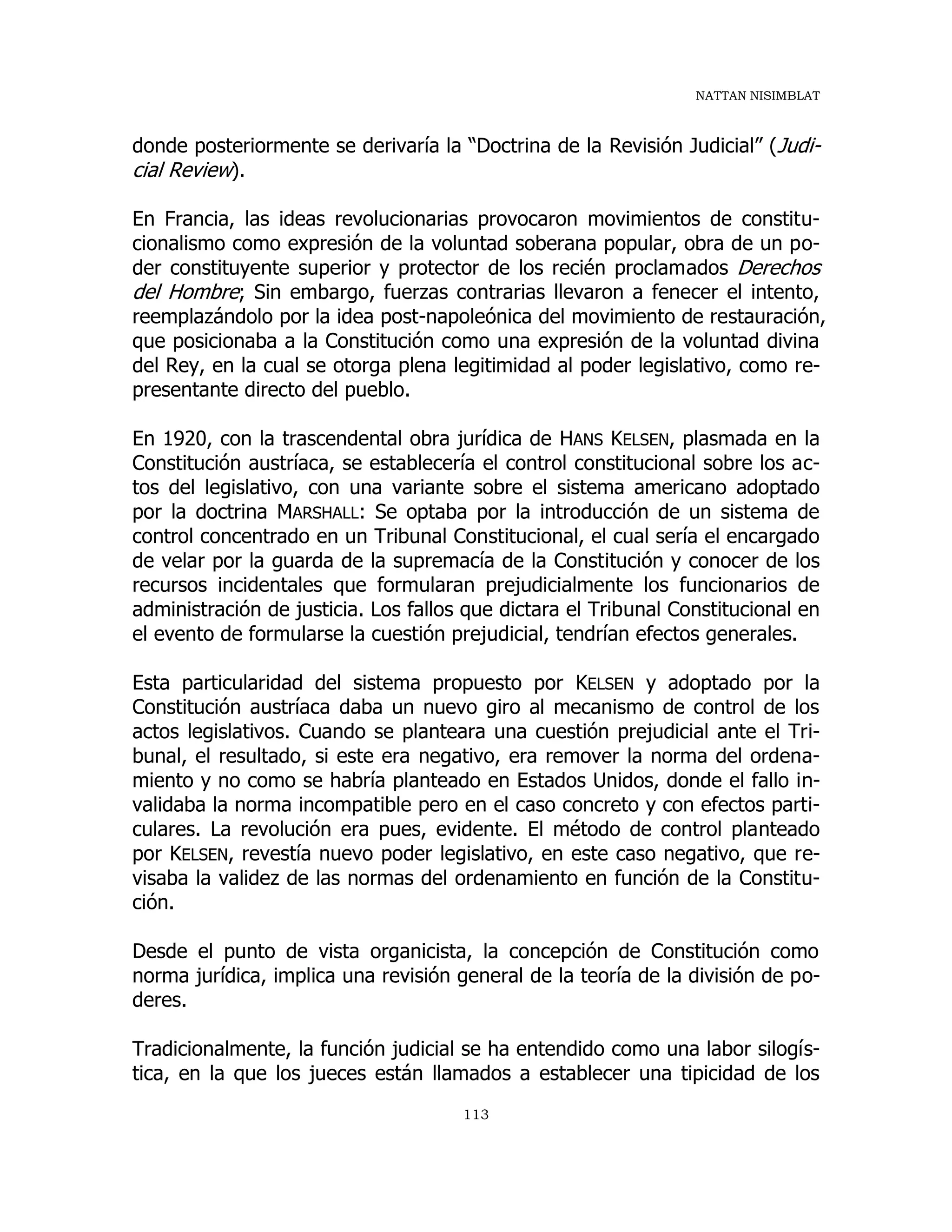 NATTAN NISIMBLAT
113
donde posteriormente se derivaría la “Doctrina de la Revisión Judicial” (Judi-
cial Review).
En Francia, las ideas revolucionarias provocaron movimientos de constitu-
cionalismo como expresión de la voluntad soberana popular, obra de un po-
der constituyente superior y protector de los recién proclamados Derechos
del Hombre; Sin embargo, fuerzas contrarias llevaron a fenecer el intento,
reemplazándolo por la idea post-napoleónica del movimiento de restauración,
que posicionaba a la Constitución como una expresión de la voluntad divina
del Rey, en la cual se otorga plena legitimidad al poder legislativo, como re-
presentante directo del pueblo.
En 1920, con la trascendental obra jurídica de HANS KELSEN, plasmada en la
Constitución austríaca, se establecería el control constitucional sobre los ac-
tos del legislativo, con una variante sobre el sistema americano adoptado
por la doctrina MARSHALL: Se optaba por la introducción de un sistema de
control concentrado en un Tribunal Constitucional, el cual sería el encargado
de velar por la guarda de la supremacía de la Constitución y conocer de los
recursos incidentales que formularan prejudicialmente los funcionarios de
administración de justicia. Los fallos que dictara el Tribunal Constitucional en
el evento de formularse la cuestión prejudicial, tendrían efectos generales.
Esta particularidad del sistema propuesto por KELSEN y adoptado por la
Constitución austríaca daba un nuevo giro al mecanismo de control de los
actos legislativos. Cuando se planteara una cuestión prejudicial ante el Tri-
bunal, el resultado, si este era negativo, era remover la norma del ordena-
miento y no como se habría planteado en Estados Unidos, donde el fallo in-
validaba la norma incompatible pero en el caso concreto y con efectos parti-
culares. La revolución era pues, evidente. El método de control planteado
por KELSEN, revestía nuevo poder legislativo, en este caso negativo, que re-
visaba la validez de las normas del ordenamiento en función de la Constitu-
ción.
Desde el punto de vista organicista, la concepción de Constitución como
norma jurídica, implica una revisión general de la teoría de la división de po-
deres.
Tradicionalmente, la función judicial se ha entendido como una labor silogís-
tica, en la que los jueces están llamados a establecer una tipicidad de los
 