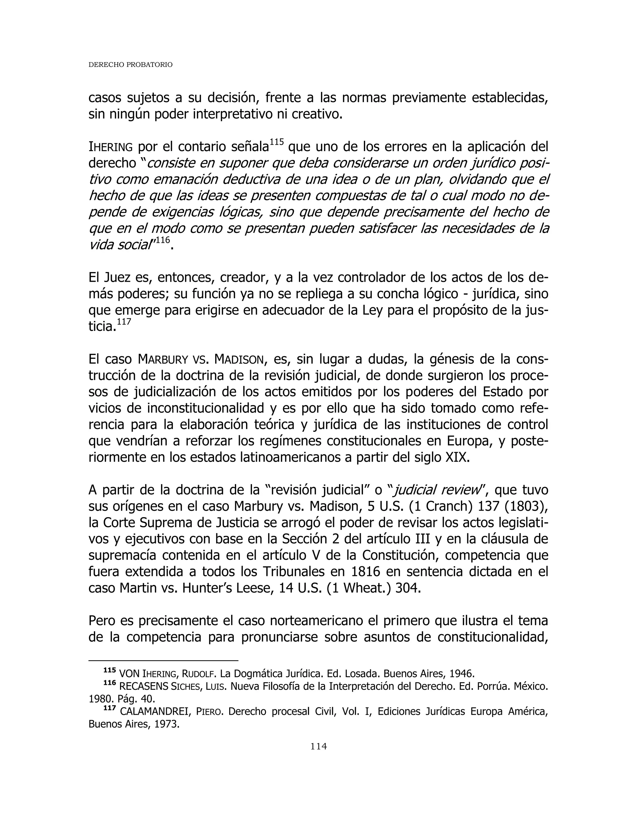 DERECHO PROBATORIO
114
casos sujetos a su decisión, frente a las normas previamente establecidas,
sin ningún poder interpretativo ni creativo.
IHERING por el contario señala115
que uno de los errores en la aplicación del
derecho “consiste en suponer que deba considerarse un orden jurídico posi-
tivo como emanación deductiva de una idea o de un plan, olvidando que el
hecho de que las ideas se presenten compuestas de tal o cual modo no de-
pende de exigencias lógicas, sino que depende precisamente del hecho de
que en el modo como se presentan pueden satisfacer las necesidades de la
vida social”116
.
El Juez es, entonces, creador, y a la vez controlador de los actos de los de-
más poderes; su función ya no se repliega a su concha lógico - jurídica, sino
que emerge para erigirse en adecuador de la Ley para el propósito de la jus-
ticia.117
El caso MARBURY VS. MADISON, es, sin lugar a dudas, la génesis de la cons-
trucción de la doctrina de la revisión judicial, de donde surgieron los proce-
sos de judicialización de los actos emitidos por los poderes del Estado por
vicios de inconstitucionalidad y es por ello que ha sido tomado como refe-
rencia para la elaboración teórica y jurídica de las instituciones de control
que vendrían a reforzar los regímenes constitucionales en Europa, y poste-
riormente en los estados latinoamericanos a partir del siglo XIX.
A partir de la doctrina de la “revisión judicial” o “judicial review”, que tuvo
sus orígenes en el caso Marbury vs. Madison, 5 U.S. (1 Cranch) 137 (1803),
la Corte Suprema de Justicia se arrogó el poder de revisar los actos legislati-
vos y ejecutivos con base en la Sección 2 del artículo III y en la cláusula de
supremacía contenida en el artículo V de la Constitución, competencia que
fuera extendida a todos los Tribunales en 1816 en sentencia dictada en el
caso Martin vs. Hunter’s Leese, 14 U.S. (1 Wheat.) 304.
Pero es precisamente el caso norteamericano el primero que ilustra el tema
de la competencia para pronunciarse sobre asuntos de constitucionalidad,
115
VON IHERING, RUDOLF. La Dogmática Jurídica. Ed. Losada. Buenos Aires, 1946.
116
RECASENS SICHES, LUIS. Nueva Filosofía de la Interpretación del Derecho. Ed. Porrúa. México.
1980. Pág. 40.
117
CALAMANDREI, PIERO. Derecho procesal Civil, Vol. I, Ediciones Jurídicas Europa América,
Buenos Aires, 1973.
 