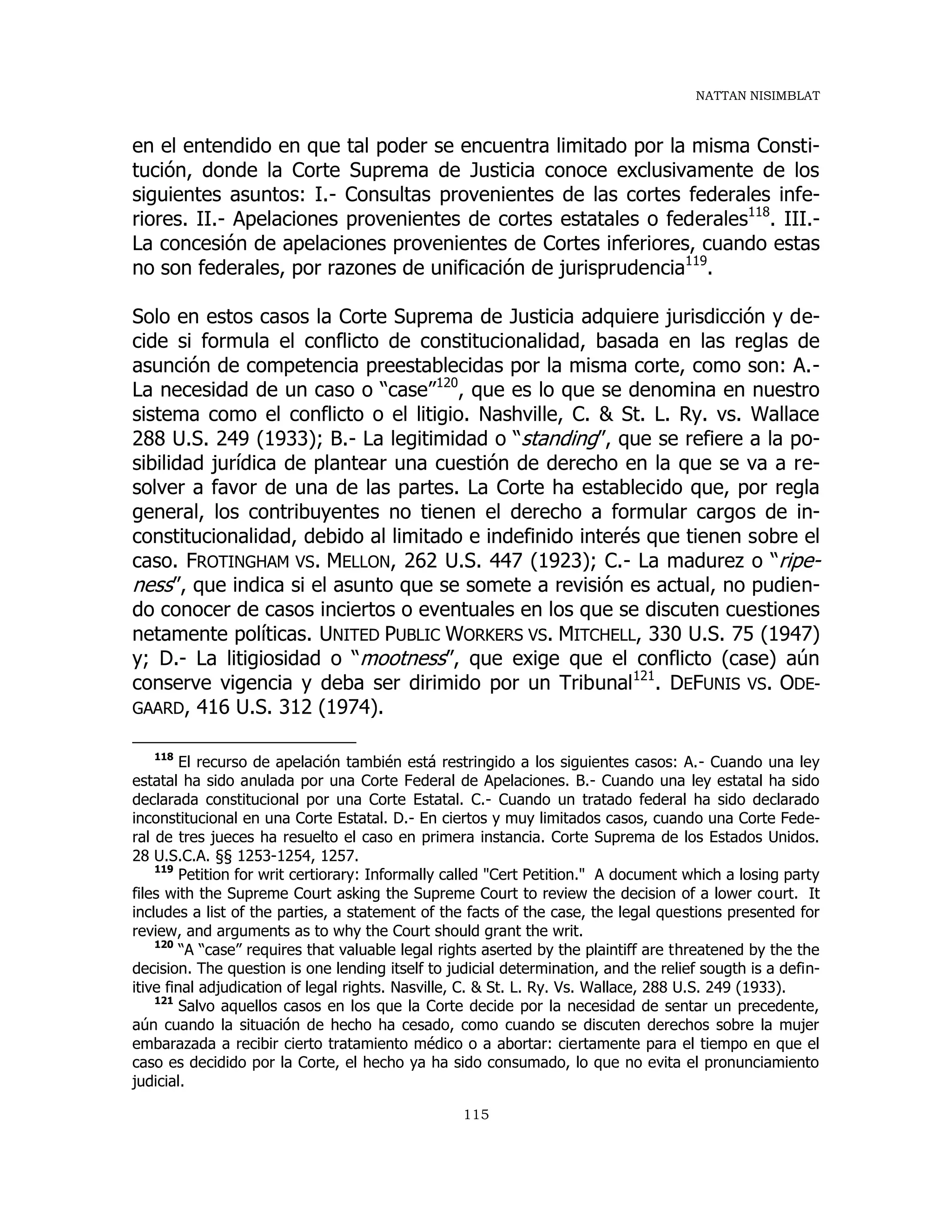 NATTAN NISIMBLAT
115
en el entendido en que tal poder se encuentra limitado por la misma Consti-
tución, donde la Corte Suprema de Justicia conoce exclusivamente de los
siguientes asuntos: I.- Consultas provenientes de las cortes federales infe-
riores. II.- Apelaciones provenientes de cortes estatales o federales118
. III.-
La concesión de apelaciones provenientes de Cortes inferiores, cuando estas
no son federales, por razones de unificación de jurisprudencia119
.
Solo en estos casos la Corte Suprema de Justicia adquiere jurisdicción y de-
cide si formula el conflicto de constitucionalidad, basada en las reglas de
asunción de competencia preestablecidas por la misma corte, como son: A.-
La necesidad de un caso o “case”120
, que es lo que se denomina en nuestro
sistema como el conflicto o el litigio. Nashville, C. & St. L. Ry. vs. Wallace
288 U.S. 249 (1933); B.- La legitimidad o “standing”, que se refiere a la po-
sibilidad jurídica de plantear una cuestión de derecho en la que se va a re-
solver a favor de una de las partes. La Corte ha establecido que, por regla
general, los contribuyentes no tienen el derecho a formular cargos de in-
constitucionalidad, debido al limitado e indefinido interés que tienen sobre el
caso. FROTINGHAM VS. MELLON, 262 U.S. 447 (1923); C.- La madurez o “ripe-
ness”, que indica si el asunto que se somete a revisión es actual, no pudien-
do conocer de casos inciertos o eventuales en los que se discuten cuestiones
netamente políticas. UNITED PUBLIC WORKERS VS. MITCHELL, 330 U.S. 75 (1947)
y; D.- La litigiosidad o “mootness”, que exige que el conflicto (case) aún
conserve vigencia y deba ser dirimido por un Tribunal121
. DEFUNIS VS. ODE-
GAARD, 416 U.S. 312 (1974).
118
El recurso de apelación también está restringido a los siguientes casos: A.- Cuando una ley
estatal ha sido anulada por una Corte Federal de Apelaciones. B.- Cuando una ley estatal ha sido
declarada constitucional por una Corte Estatal. C.- Cuando un tratado federal ha sido declarado
inconstitucional en una Corte Estatal. D.- En ciertos y muy limitados casos, cuando una Corte Fede-
ral de tres jueces ha resuelto el caso en primera instancia. Corte Suprema de los Estados Unidos.
28 U.S.C.A. §§ 1253-1254, 1257.
119
Petition for writ certiorary: Informally called "Cert Petition." A document which a losing party
files with the Supreme Court asking the Supreme Court to review the decision of a lower court. It
includes a list of the parties, a statement of the facts of the case, the legal questions presented for
review, and arguments as to why the Court should grant the writ.
120
“A “case” requires that valuable legal rights aserted by the plaintiff are threatened by the the
decision. The question is one lending itself to judicial determination, and the relief sougth is a defin-
itive final adjudication of legal rights. Nasville, C. & St. L. Ry. Vs. Wallace, 288 U.S. 249 (1933).
121
Salvo aquellos casos en los que la Corte decide por la necesidad de sentar un precedente,
aún cuando la situación de hecho ha cesado, como cuando se discuten derechos sobre la mujer
embarazada a recibir cierto tratamiento médico o a abortar: ciertamente para el tiempo en que el
caso es decidido por la Corte, el hecho ya ha sido consumado, lo que no evita el pronunciamiento
judicial.
 